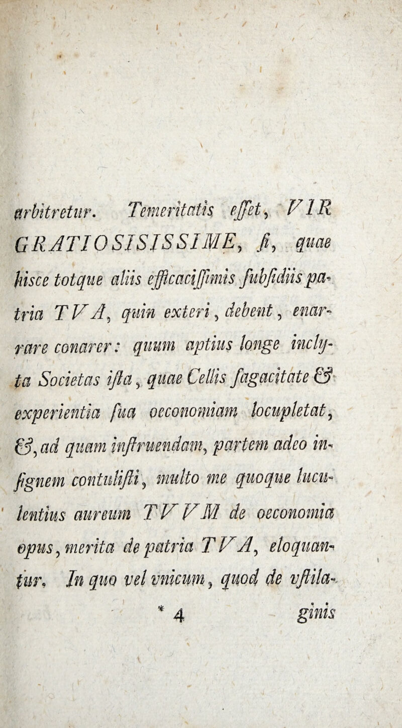 -\ etur. Temeritatis ejfet, VIR GRATIQSISJSSIME, hisce totque aliis efficacifiimis fubfidiis pa¬ tria TV A, quin exteri, debent, enar¬ rare conarer: quum aptius longe incly- ] J' | ta Societas ifia, quae experientia fua oeconomiam locupletat, ad quam infiruendam, partem adeo in- fignem contulifti, mulio tne quoque lucu¬ lentius aureum TVVM de oeconomia opus, merita de patria TV A, eloquan¬ tur, In quo vel vnicum, quod de vftila-