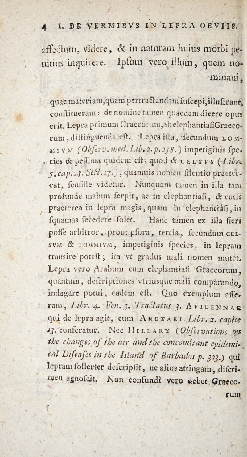 f. , \ . ' i;'.' V affedfaUu, videre, & in naturam huius morbi pe¬ llitius inquirere. Ipftim vero illum, quem no* minatu, ' quae materiam,quam perfra&andam fufcepi?illufiran^ confli tu era ni: de nomine tamen quaedam dicere opus erit. Lepra primum Graecor um,ab elephahtiafiGraeco- rura, difUnguencla' eft. ‘Lepra ifta,: fecundum l o m- m i v m (Obferv, vitii. Lib* 2. p, 2j,$. ) impetiginis fpe- 4/ cies & pefinia quidem eil; quod & ce l sv s (Libr* j, cap.2$< Seci. vj,} 5 quamuis nomen1 iileiiiio'praeter¬ eat 5 fenfifle videtur. Nunquam tamen in ilia tam profunde malum ferpit, ac in elcpbantiafi, &* cutis praeterea in lepra magis, quam in' elephaiitiafi, in fquamas fecedere folet. Hanc tamen ex illa fieri poffe arbitror , prout pfora , tertia, fecundum cel- svm & i.qmmivm, impetiginis fpecies, in leprain transire poteft; ita vt gradus mali nomen mutet. Lepra vero Arabum cum elephantiafi Graecorum, quanttun, defcriptiohes vfriusque mali comparando, indagare potui, eadem efh Quo exemplum affe¬ ram , Libr, 4. Fcn, Tractatus p. Avicennak qui de lepra agit, cum Akexaei Libr, 2, capite ij, conferatur. Nec Hilla ry (Obfervations on the cbauges of the air and the concernitant epidemi- cal Difiafes in the Island of Bafbados p, 323,) qui lepram follertcr defcriplit, ne alios attingam , diferi- Aitn aguofeit. Non confundi vero debet Graeco- ^ , . * • arum $ 4