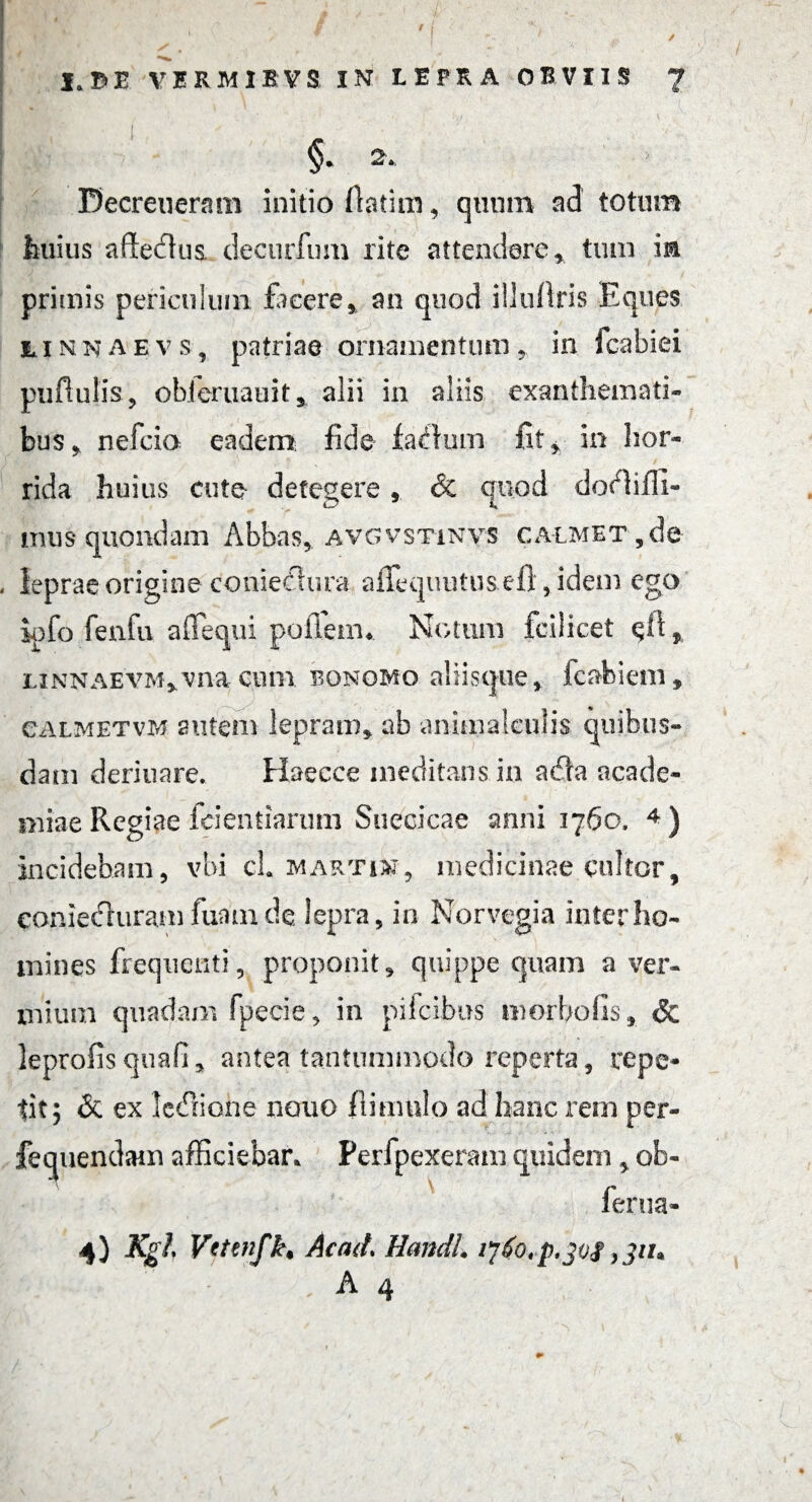 f I. DE VERMIBVS IN LEPRA OBVIIS 7 §. 2. Decreueram initio fiatim, quum ad totum huius afledlus decurfum rite attendere* tum m primis periculum facere* an quod iilufiris Eques riNKAEvs, patriae ornamentum * in fcabiei pufiulis, obieruauit* alii in aliis exanthemati¬ bus* nefcio: eadem fide facium fit* in hor¬ rida huius cute detegere * & quod docffiffi- tnus quondam Abbas, avgvstinvs ca-lmet ,de leprae origine conieclura affequutu&efl, idem ego iofo fenfu affequi pofieim Notum fcilicet $fi * LiNNAE'VM*vnacum bonomo aliisque* fcabiem, calmetvm autem lepram* ab animalculis quibus¬ dam deriuare. Haecce meditans in a£la acade- niiae Regiae feientiarum Suecicae anni 3760. 4 ) incidebam, vbi cL Martin, medicinae cultor* coniedluram fuam de lepra, in Norvegia inter ho¬ mines frequenti, proponit, quippe quam a ver¬ mium quadam fpecie, in pif cibus morbo fis, & leprofis quafi* antea tantummodo reperta, repe¬ tit; & ex ledlione nono fl imulo ad hanc rem per- fequendam afficiebar, Perfpexeram quidem * ob- ferna- 4} Kgl Vetenfk. Actui Handl ijfo.-p.jof}311*