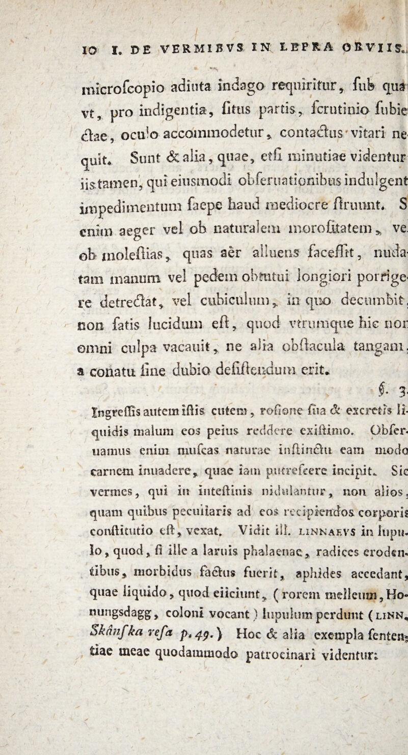 ) IO I. 35E VERMIBVS IN LEPRA OBVIIS., ' • ' * ** ' N '• ~ microfcopio adiuta indago requiritur, fui» qua vt, pro indigentia, Cttis partis, fcrutinio fubie dfae, oculo accommodetur, contactusvitari ne quit. Sunt & alia, quae, effi minutiae videntur iistamen, qui eiusmodi obferuationibns indulgent impedimentum faepe haud mediocre ftruunt. S enim aeger vel ob naturalem morofitatem , ve ob inoleftias, quas aer alluetis faceffrt, nuda¬ tam manum vel pedem obtutui longiori porrige¬ re detredlat, vel cubiculum, in quo decumbit, non fatis lucidum eft, quod vtrumque hic nor omni culpa vacauit, ne alia obftacula tangam, a conatu line dubio defifteudum erit. §■ 3- Ingreffis autem ifiis cutem, rofione ftia & escretis li¬ quidis malum cos peius reddere exiltimo. Gbfer- uanius enim mufeas naturae inftin&u eam modo carnem inuadere, quae iam putrefeere incipit. Sic vermes, qui in inteftiuis nidulanturnon alios, quam quibus peculiaris ad cos recipiendos corporis conllitutio eft, vexat, Vidit ili. linnaf.vs in lupil¬ lo, quod, fi ille a lamis phalaenae* radices eroden- tibiis, morbidus fachis fuerit, aphides accedant, quae liquido, quod eiiciunt, (rorem melleum,Ho« nungsdagg, coloni vocant ) iupulum perdunt (linn, Skdnfka refa p*4y.) Hoc Sc alia exempla fenten* fciae meae quodammodo patrocinari videntur;