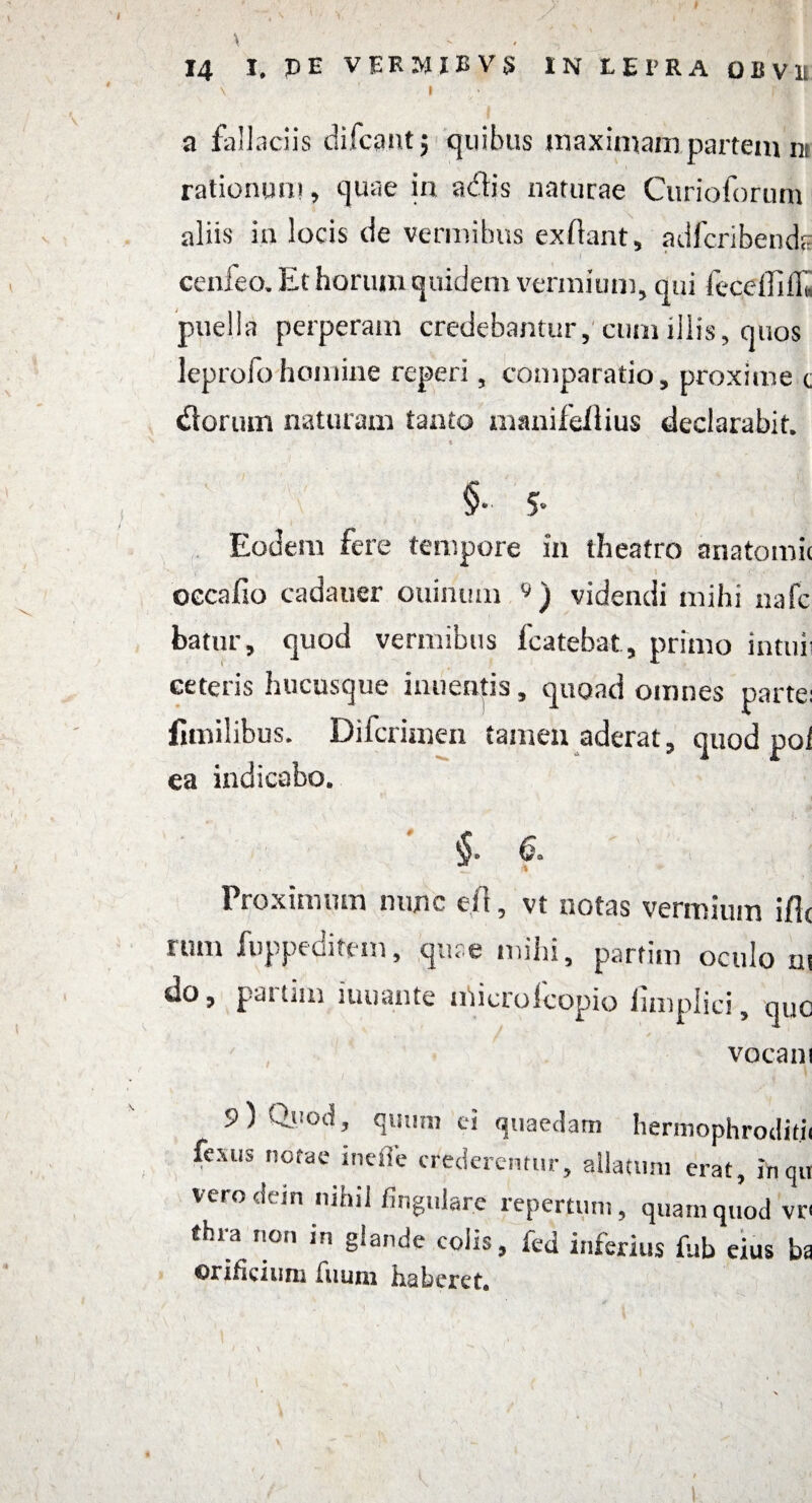 \ 14 I, PE VERMJBV5 IN LEPRA OBVU \ 1 1 a fallaciis difcpnt; quibus maximam partem nt rationum, quae in adis naturae Curioforum aliis in locis de vermibus ex liant, adfcribends cenfeo. Et horum quidem vermium, qui fecdliib. puella perperam credebantur, cum iliis, quos leprofohomine reperi, comparatio, proxime t dorum naturam tanto manifeAius declarabit. §•■ 5- Eodem fere tempore in theatro anatomii occa Ilo cadar,er ouinum « ) videndi mihi nafc batur, quod vermibus fcatebat, primo intui ceteris hucusque inuentis, quoad omnes parte: fimilibus. Difcrimen tamen aderat, quod poi ea indicabo. §. 6. Proximum nunc e 11, vt notas vermium iflc rum fuppeditem, quae mihi, partim oculo ut do, pattini iuuante microlcopio iimplici, que vocant 9 ) Quod, quum ei quaedam hermophroditji fexus notae ineffe crederentur, allatum erat, inqu vero dein nihil fingulare repertum, quam quod vr< thia non in glande colis, fed inferius fub eius ba orificium Tuum haberet. l