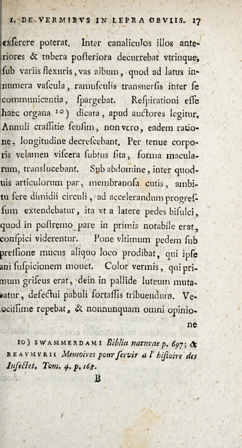 * I '''Vnir * *'*'/■:‘ ’ N i ' iexlerere poterat. Inter canaliculos illos ante* iriores & tubera pofteriora decurrebat vtrinque, fub variis flexuris, vas album, quod ad latus in* numera vafcula , ramufculis transtierfis inter fe communicantia, fpargebat. Refpirationi eflfe haec organa 10) dicata, apud auctores legitur, Annuli craflitie fenflm, non vero, eadem ratio¬ ne , longitudine decrelcebant. Per tenue corpo¬ ris velamen vifcera fubtus fita, forma macula¬ rum, transiucebant. Syb abdomine, inter quod- uis articulorum par, membranofa cutis, ambi¬ tu fere dimidii circuli, ad accelerandum progref- lum extendebatur, ita vt a latere pedes bifulci, quod in poflremo pare in primis notabile erat, confpici viderentur. Pone vltimmn pedem fub prelflone mucus aliquo loco prodibat, qui ipfe ani fufpicionein monet. Color vermis, qui pri¬ mum grifeus erat, dein in pallide luteum muta¬ batur, defectui pabuli fortaflis tribuendum. Ve- .Qcillime repebat,, & nonnunquam omni opinio¬ ne 10) swammerdami Biblia naturae /). 6qj ; & re a vmvrii Memoires pourfervit a l hijioire des Infeffes♦ Toni. 4, 16$. B