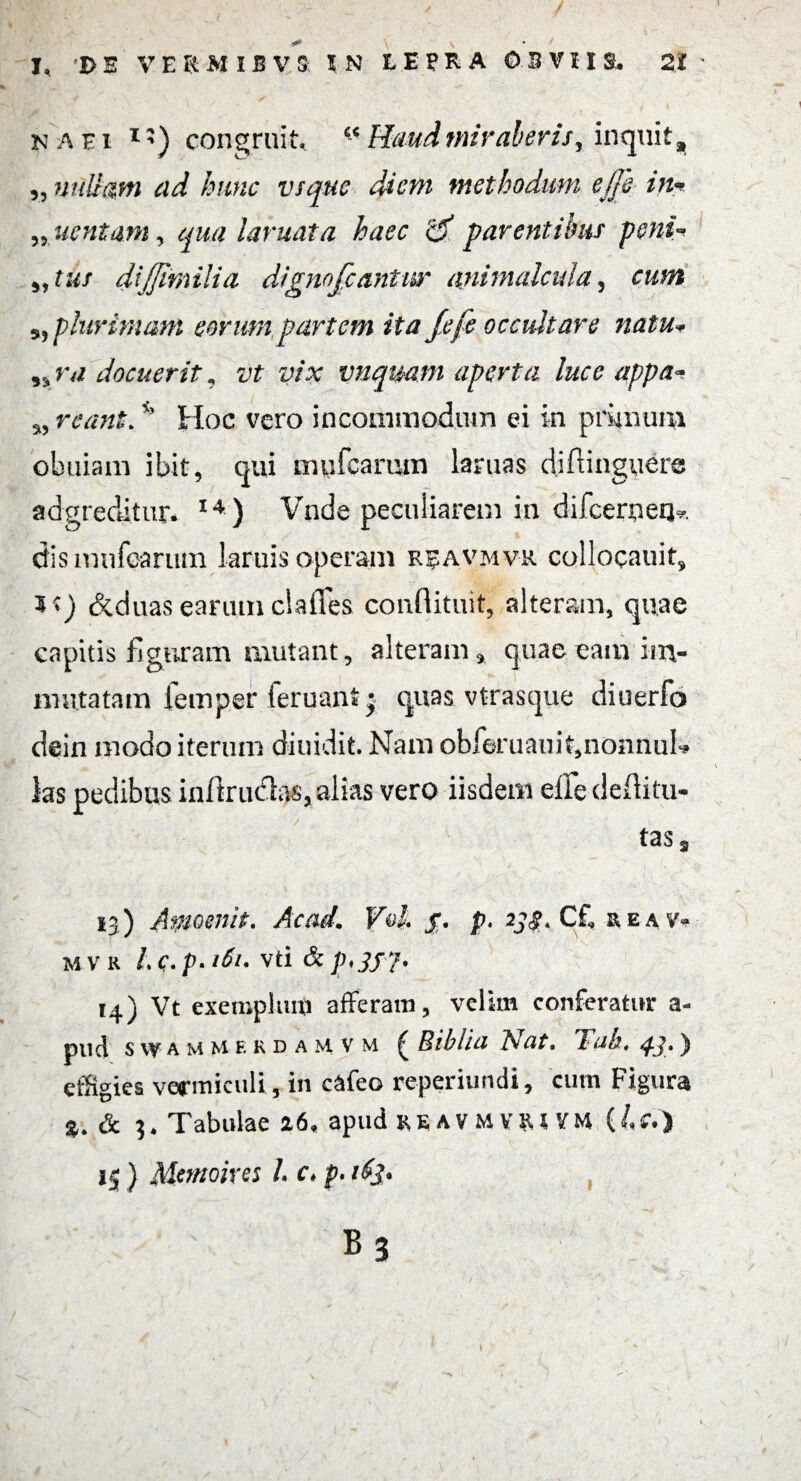 na ei 1) congruit, Haud miraberis, inquit % „ nullam ad hunc vsque diem methodum ejjh in* „ nent aniy qua laniata haec 2f par entibus peni* „ tus diffimilia dignofeantur animalcula, cum 5, plurimam eorum partem ita fefe occultare natu* nrvz docuerit, vt vix vnquam aperta luce appa~ ^ reant,v' Hoc vero incommodum ei in prunum obuiam ibit, qui mufearum laruas diftinguere adgreditur. 14 ) Vnde peculiarem in difcemeqk dismufeanun iaruis operam r^avmvr collocauit* 3*) deduas earum clades conflituit, alteram, quae capitis figuram mutant, alteram* quae eam iixv mutatam femper feruant j quas, vtrasque diuerfo dein modo iterum diuidit. Nam obferuauit,nonnuK ks pedibus inftrudks, alias vero iisdem elfe deftitu- tasa 13) Amoenit. Ac ad. VoL jr. p. 233, Cf, reav- mvr Lc.p.161. vti 14) Vt exemplum afferam, velim conferatur a- pud swammerdamvm ^ Biblia l\at, 1 ab, ^.3, ]> effigies vermiculi, in cafeo reperiuntli, cum Figura & 3* Tabulae 26, apud re a v m vrt VM (/<?•) 15 ) Mernoires L c* p. B 3