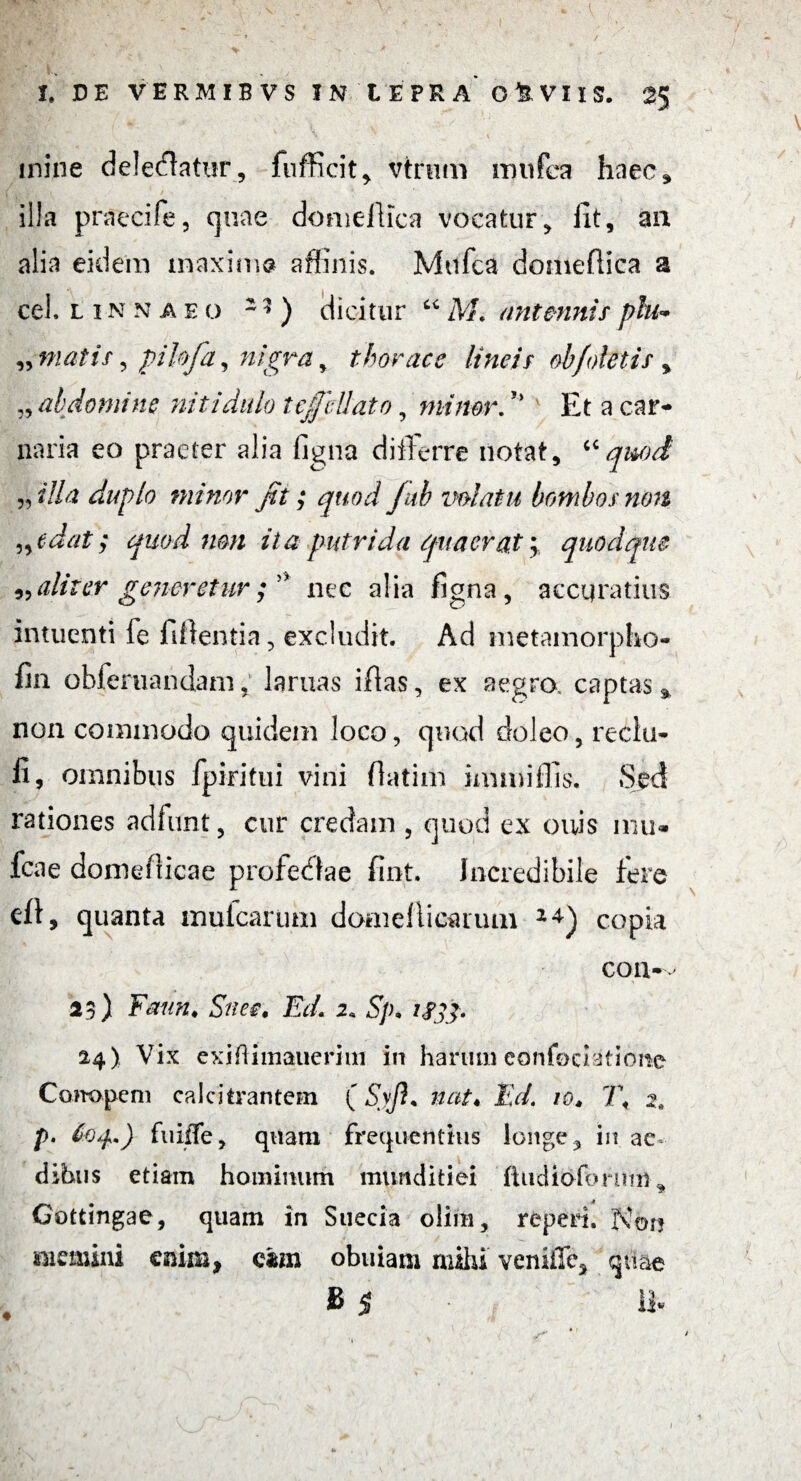 inine delebatur, fufficit,. vtrnm mufea haec, illa praecife, quae domellica vocatur, iit, an alia eidem maxima affinis. Mufea domeftica a cel. l i n n a eo 1? ) dicitur “ M. antmnis phi<* „ matis, pihja, nigra, thorace lineis ohfoletif > „ abdomine niti dido tejfcUato, minor.r> Et a car¬ naria eo praeter alia figna differre notat, “quod „ dia duplo minor fit; quod f ab volatu bombos non „edat; quod non ita putrida quaerat; quodque ^aliter generetur fi' nec alia figna, accuratius intuenti le fidentia, excludit. Ad metamorpho- fin obferuandam, laruas iflas, ex aegra captas % non commodo quidem loco, quod doleo, reclu- fi, omnibus fpiritui vini fiatim immiffis. Sed rationes adfunt, cur credam , quod ex onis mu* leae domefticae profectae fint. Incredibile fere eft, quanta mulcarum doaiellicarutn copia con- 25) Fmin♦ Snee. EcL 2* S]h iSfip 24) Vix exiftimauerim in harum eonfociatione Com>pem calcitrantem (Syjh nat« Ed. 10* 1\ 2, p. 60^.) fuiiTe, quam frequentius longe 3 in ac dibus etiam hominum munditiei jfhidiofonmi* Gottingae, quam in Suecia olim, reperi. Kor? memini enim, cim obuiam mihi veniiTc* quae ♦ > sc V