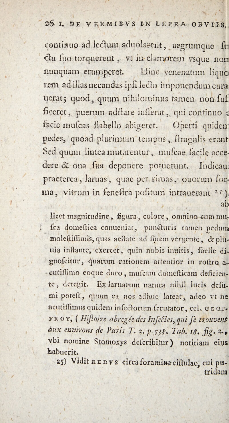 ( 26- I. DE VERMI H'V S IN LEPRA OBVIIS, continuo ad ledtuai aduolapent, aegrumque fti ciu fuo torquerent , vt in cWooreui vsque non nunquam erumperet. Hinc venenatum liquo rem ad illas necandas ipfi leclo imponendum cura werat5 quod, quum nihilominus tamen non fuf ficeret, puerum ad flare inflerat,. qui continuo s facie mufeas flabello abigeret. Operti quideir pedes, quoad plurimum tempus ftragalis erant Sed quum lintea mutarentur, mufeae facile acce¬ dere & oua fua deponere potuerunt. Indicau: praeterea5 lamas, quae per rimas, ooomm fop nia, vitrum in feneftra pofltum intrauerant 2 *' }• ab licet magnitudine, figura, colore, omnino cum mu? ! fca domeftica conueniat, puncturis tamen pedum moleftifiimk, quas aedafe ad finem vergente , &plu- tiia inflante, exercet, quin nobis inultis, facile di- gnofeitur, quarum rationem attentior in roftro a- cutilfimo coque duro, miifcam douiefUcam deficien¬ te, detegit. Ex laruariun natura nihil lucis defu- mi potefl;, quum ea nos adhuc lateat, adeo vt ne ac.utiilimus quidem infectorum ferutator, cel, g e g,f* froy, ( Hijloire abregee.desInjecies^qui fe trouvenp fiux euvivons dc Paris T. 2. p\Tab. fig* 2»» \Tbi nomine Stomoxys deferibifur) notitiam eius habuerit. > , — * v* 25) Vidit redvs circa foramina ciftulae, cui pu¬ tridam