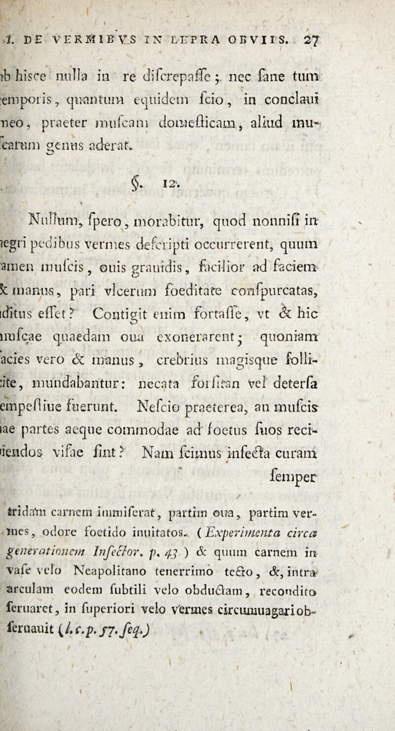 f 1 DE VERMLBV.S IN LEPRA OBVIIS. 2? nh hisce nulla in re dii crepo Ile nec fati e tum emporis * quantum equidem Icio, in conclaui neo, praeter mulcant domeflicam, aliud mu¬ tarum aenus aderat. I §> 12’. Nullum* fpero, morabitur, quod nonnifi in tegri pedibus vermes defcripti occurrerent, quum ainen mufcis, ouis grautdis, facilior ad faciem Sc manus, pari vicerim) foeditate confpurcatas, icfitus effet T Contigit enim fortaffe, vt (k hic unicae quaedam oua exonerarent* quoniam acies vero & manus * crebrius magisque folli- :ite, mundabantur: necata foilitan Vel deterfa empefliue fuerunt. Nefcio praeterea, an mufcis iae partes aeque commodae ad' foetus fuos reci¬ dendos vifae fint ? Nam fcimus infecfa curam * femper fcridatn carnem immiferat, partirn oua, partim ver¬ mes, ociore foetido inuitatos. (Experimenta circa generationem Infector> p, 43 ) & quum carnem in vafe velo Neapolitano tenerrimo te£ro , &, intrar arculam eodem fubtili velo obdudani, recondito feruarct, in fuperiori velo vermes circumuagariob- feruauit (/. c.p. J7,feq>)