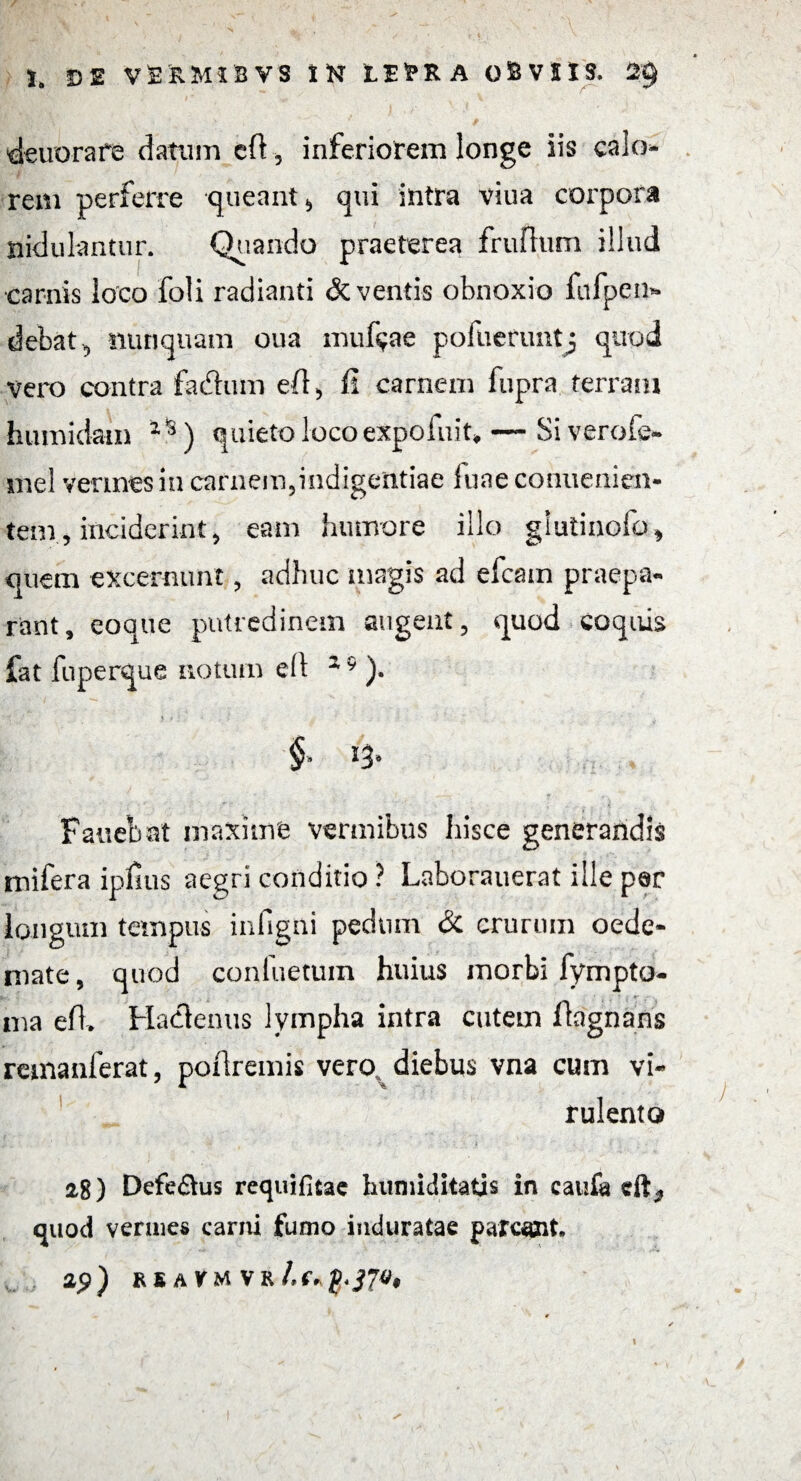 deuorare datum eft, inferiorem longe iis calo¬ rem perferre -queant* qui intra vina corpora nidulantur. Quando praeterea frufhim illud •carnis loco foli radianti deventis obnoxio fiifpen» debat, nunquam oua muf^ae pofuerimtj quod vero contra fadtim efl, ii carnem fupra terram humidam iis) quieto locoexpoiuit» — Siverofe» mei vermes in carnem,indigentiae luae conuenien- tem, inciderint, eam humore illo giutinoib* quem excernunt, adhuc magis ad efcain praepa¬ rant, eoque putredinem augent, quod coquis fat fuperque notum e(l 2 9 ). * # > - . ' ■ ? Fauebat maxime vermibus hisce generandis mifera ipfms aegri conditio ? Laborauerat ille per longum tempus infigni pednm & crurum oede¬ mate , quod conliietum huius morbi fympto- a- . ina efl. Hacflenus lympha intra cutem ftagnans remanferat, poftremis vero, diebus vna cum vi¬ rulento 28) Defe&us requifitae humiditatis in caufa eft., quod vermes carni fumo induratae parcant. ip) RSAVM VR