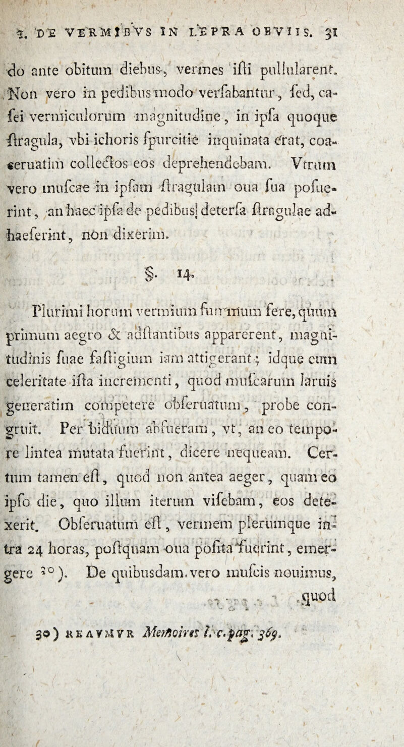 do ante obitum diebus-, vermes ifli pullularent. Non vero in pedibus modo verPabaiitur, led, ca« fei vermiculorum magnitudine , in ipfa quoque ftragula, vbi ichoris fpurcitie inquinata cxrat, eoa- ceruatim colledlos eos deprehendebam. Vtrum vero mufeae in ipfarm tragulam oua fua pofue- rint, an haec ipfa de pedibus] deterfa flrcgulae ad« haeferint, non dixerim. §• *¥ >r . j ' i ■ ■ .. Plurimi horum vermium famulum fere, quum primum aegro & adflantibus apparerent, magni¬ tudinis fuae fafligium iarn attigerant; idque cimi celeritate ilia incrementi, quod mulcaram lamis generatim competere obferuatum, probe con- gruit. Per biduum ablueram , vt, an eo tempo¬ re lintea mutata fuerint, dicere nequeam. Cer¬ tum tamen efl, quod non antea aeger, quam eo ipfo' die, quo illum iterum vifebarn, eos dete¬ xerit. Obferuatum efi, vermem plerumque in¬ tra 24 horas, poflquam oua polita fuerint, emer¬ gere 30 )• De quibusdam»vero inufeis nouimus, ,... . , . - , quod - e .> * 30) keavmvr Me/Aciw i> c.fag,