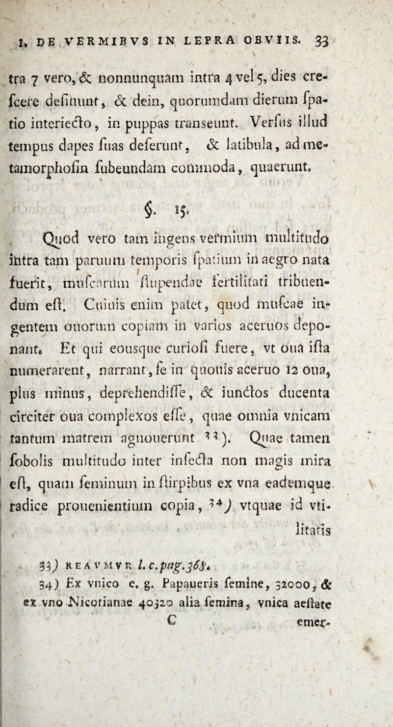 tra 7 vero, & nonnunquam intra 4 vel 5, dies cre- fcere defihnnt, & dein, quorumdam dierum fpa- tio interieclo, in puppas transeunt. Verius illud tempus dapes luas deferunt, & latibula, adme- tamorphofin fubeund&m commoda, quaerunt, $• !5* Quod vero tam ingens vermium multitudo ititra tam parun m temporis fpatitim iil aegro nata fuerit, rmifcnrtim A u pe 11 da e fertilitati tribuen¬ dum efr. Cuiuis enim patet, quod mnfcae in¬ gentem otiorum copiam in varios acernos depo¬ nant Et qui eousque curiofi fuere, vt Oua ifta numerarent, narrant,fein quotiis aceruo t2 oua* plus minus, deprehendiffe, 6t iundos ducenta circiter oua complexos efie, quae omnia vnicam tantum matrem agnoirerunt *? )* Quae tamen fobolis multitudo inter infedla non magis mira efl, quam feminum in ftirpihus ex vna eademque radice prouenientiuin copia, 1*) vtquae id vti* litatis 33) REA V M V F. L C. p(Jg. 34) Ex vnico ef g. Papaueris femine, 32000, & et vno Nicofianae 40320 alia femina, vnica aeilate C . emer*