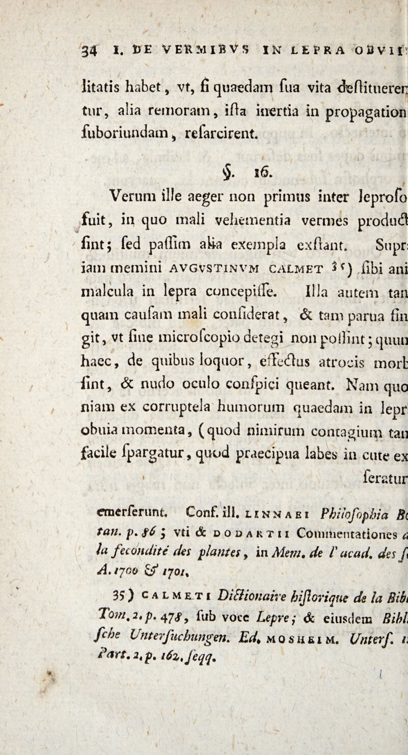 \ 34 I, DE VEiaMlBVS IftLEfrRAO&Vlfr litatis habet , vt, fi quaedam fua vita defiitueren tnr, alia remoram, ifta inertia in propagation fuboriundam i refarcirent. §. 56. Verum ille aeger non primus inter leprofo fuit, in quo mali vehementia vermes produd fint; fed paffim aha exempla cxftant. Supr iam memini avgvstinvm calmet ^c) libi ani malcula in lepra concepiffe. Illa autem tan quam caufam mali confiderat, & tam parua fln git, vt fiue microfcopio detegi nonpo!lint;quiui haec, de quibus loquor, efTedlus atrocis mori: fint, & nudo oculo confpici queant. Nam quo niam ex corruptela humorum quaedam in lepr obuia momenta, (quod nimirum contagium tau facile fpargatur, quod praecipua labes in cute ex • feratur cmerferunt, Conf. ili. unmaei Phitofopbia Bi fan. p. #6$ vti & d 0 d a k t 11 Commentationes 6 /a fecondite des plantes, in Aleru, de 1' acad, des J\ A.iyoo /70/, 35) calmeti DiSlionaive hijlorique de la Bibi lom.i.p, 47^ 9 iub voec Lepr e j & eiusdem Bibi fche Unterjucbungen. Ed> m o s h fi 1 m. Unterf. 1 P<m.2tp. itzjeqq. t