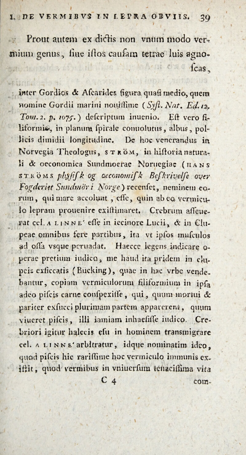 I I. DE VERMIBVS IN TEPRA OBVIIS, 39 ^ | Prout autem ex didis non vnum modo ver¬ mium genus ? line illos caufam tetrae luis agno- icas ^ inter GordiQs & Afcaddes figura quafi medio, quem nomine Gordii marini noiiiOiir.e (Syfi. Nat. Ed.12, Torti. 2. p. deferiptum inuenio. Eft vero fi¬ liformi*, in planum, fpirale eonuolutus, albus, pol» licis dimidii longitudine. I>c hoc venerandus iri Norvegia Theologus, s n om, in. hifioria natura¬ li & oeconomica Sundmoerae Noruegiac (hans stkoms ftyfifk Og oeconomifk Befkrivelfe oqer Fogderkt Sundmov i Norge) recenfet, neminem eo¬ rum , qui mare accohmt , eife, quin ab eo vermicu¬ lo lepram prouenire esiftimaret* Crebrum affine- rat gei. a linne' efie in iecinore Lucii, & in Clu¬ peae omnibus fere partibus, ita vt ipfos mufeulos ad oila vsque peruadat. Haecce legens indicare 0- perae pretium indica, me haud ita pridem in clu¬ peis exficcstfis (B.ucking), quae in hac vrbe vende¬ bantur, copiam vermiculorum filiformium in ipfa adeo pifeis carne confpexilfe , qui, quum mortui & pariter exfucci plurimam partem apparerent, quum viuerct pifeis, illi iamiam inhaefifie indico. Cre¬ briori igitur Imlecis gfu in hominem transmigrare cel. a 5.1 n n e4 arbitratur, idque nominatim ideo, quod pifeis hic rari (Time hoc yenniculo immunis ex« ifiit t quod vermibus in vniuerfum tcnaciffima vita C 4 corn~ \