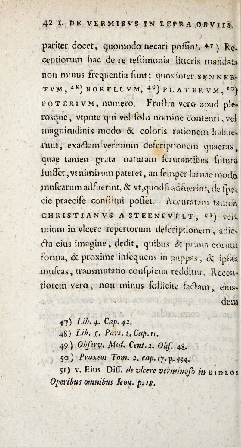 / v * f I ' / pariter docet, quomodo necari pofEirt, 4t ) p;e, centipnum hac de re teftimonia litteris mandata nou minus frequentia funt; ouosinter s$n n esu T V M , 4g) B O R E LL V M, ^)?LA T E R V M , <0) POTERiVM, numero, Fruftra vero apud ple-* rosqtie, vtpote qui vel Jo!o nomine contenti, vel magnitudinis modo & coloris rationem habue¬ runt, exafhtn vermium deicriptionem quaeras, quae tamen grata naturam Imitantibus futura fuiiFet, vt nimirum pateret, an fetnper 1 antae modo mufcarum adfuerint, & vt.qnodli adfuerint, de fpe, cie praecife conditui poffet. Accuratam tamen c h r i s T t a n v s a s t E e n e v r: l t , «n ver¬ mium in vicere repertorum defcdptionem , adie- dta eius imagine, dedit, quibus & prima eoru.ui forma, & proxime iniequens in pappas, & jpfas mufcas, transmutatio confpicua redditur, Receu- tiorem vero, nou minus foliicue faciam, eius¬ dem t 47) Lif\ 4. Cap,42, 48) hilu jr. Part.2<Cap*n. 49) Obfery♦ Med. Cent.2. Okf. 48* 50 ) Praxm Tom. 2. cap. /7. p(. ^4, 51) v. Eius Diff, de vicere verwimfo m im> l 01 Operibus omnibus Icm. pt