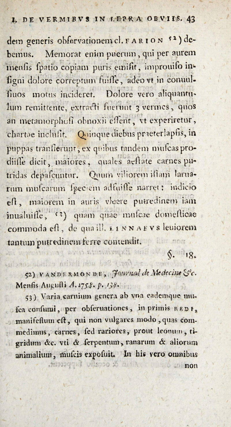 / 7 . • V I. DE VER.MIBVS IN I.EPRA OBVIIS. 43 / ' » 1 v dem generis obfarvationem cLfaeion f 1) de¬ bemus. Memorat enim puerum, qui per aurem menfis fpatio copiam puris emifit, improuifo in- liqui dolore correptum fuifie, adeo vt in conuul- r> f 7 *.v . ' ’ tf*j * y ?* ' ■ - fiuos motus inciderer. Dolore vero afiqiiantu- Ium remittente, extrat^i fuerunt 3 vermes * quos an metamorphull obnoxii efterit, vt experiretur, chartae mchifit. Qcinque diebus praeterlapfis, in pnppas tranfierunr, ex quibus tandem mulcaspro- diifie dicit5 maiores, quales aefiate carnes pu* tridas depafciuitur. Quum viliorem iftam larua- nun mufearum ipec?em adfuifte narret t indicio efi y maiorem in auris vicere putredinem iam inualuifle, **) quam quae mulcae domefiicae commoda eft, de qua ili. 1. 1 n n a r v s leniorem tantum putredinem ferre contendit. §. «8. 52) v* a n d e r m ON0.E ,. y®.!vntcd dt Mcdecim \$ C> Menfis Augufti A. 17$$. p* 53) Varia carnium genera ab vna eademque tmu fcaconfumi, per obferiiationes, in primis redi% xnanifefiuin eft, qui non vulgares modo, quas coni- medinuis, carnes, fed rariores, prout leonum , ti¬ gridum &c. vti & ferpentuitty ranarum & aliorum