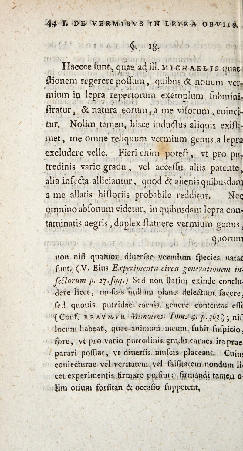 §• 5 g.; H&ecce itint, quae adii!, m i c h aee i s-quae flioneai regerere polium , quibus & nouimi ver- ipium in lepra repertorum exemplum fubmiai. flratur, & natura eorum,a me viiorum , euinci- iur. Nolim tamen,.hisce indutus aliquis exiftl met, me omne reliquum vermium genus a lepra excludere velle. Fieri enim poteft, vt pro pu? tredinis vario gradu , vel acceffii, aliis patente, alia inftda allidantur, quod & alienis quibusdam a me allatis bifloriis probabile redditur* Nec omnino abfonum videtur, in quibusdam lepra con¬ taminatis aegris,dunlex (latuere vermium genus* quorum ?c jion nifi quatuor diaerfge vermium fpecies, nata* funt, (V. Eius Experimenta circa generationem in- fe Horum p. ij.fqq,) Sed non ftatimexinde .conclu¬ dere licet , mufeas nuiium plane1- deledtum facere, fed quouis putridae carnis, genere contentas elle ( Conf. r e a v m v r Memoires Tum. 4, p-j6j ); nif locum habeat , quae animum meum fubit fufpicio; fore, vt pro vario putredinis gradu carnes ita prae, parari poffirtt, vt diuerfis mufeis placeant. Guiu< conie£hirae vel veritatem vel faififatem nondum li* cet experimentis firmare poilun: firmandi tamen Q lim otium forfitan & occafio foppetent,