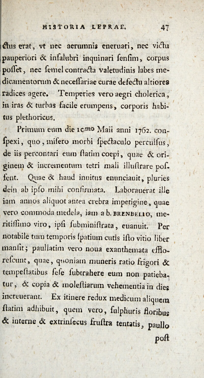 lustrat, vt nec aerumnis eneruari, nec vidu pauperiori & infaiubri inquinari fenfim* corpus poflet, nec femel contrada valetudinis labes me¬ dicamentorum «Scneceflariae curae defe<£tu altiores radices agere. Temperies vero aegri cholerica^, in iras & turbas facile erumpens > corporis habi¬ tus plethoricus. Primum eum die Maii anni 1762. eoa- fpexi, quo , mifero morbi fpe&aculo pcrculfus ? de iis percontari eum ftatim coepi > quae & ori. ginem & incrementum tetri mali illufirare pof. fent. Quae & haud inuitus enunciauit* pluries dein ab ipfo mihi confirmata. Laborauerat ille iam annos aliquot antea crebra impetigine s quae vero commoda medela, iam a b. srenbejlio, me- ritiflimo viro, i pii fubminiftrata, euanuit. Per notabile tum temporis (patiutn cutis ifto vitio liber manlit j paullatim vero noua exanthemata efflo- refcttnt, quae, quoniam muneris ratio frigori & tempefiatibus fele fubtrahere euin non patieba- tut, & copia &. molefliarum vehementia in dies increuerant. Ex itinere redux medicum aliquem iiatim adhibuit, quem vero, fulphuris floribus & interne & extrinfecus fruftra tentatis, paullo poft