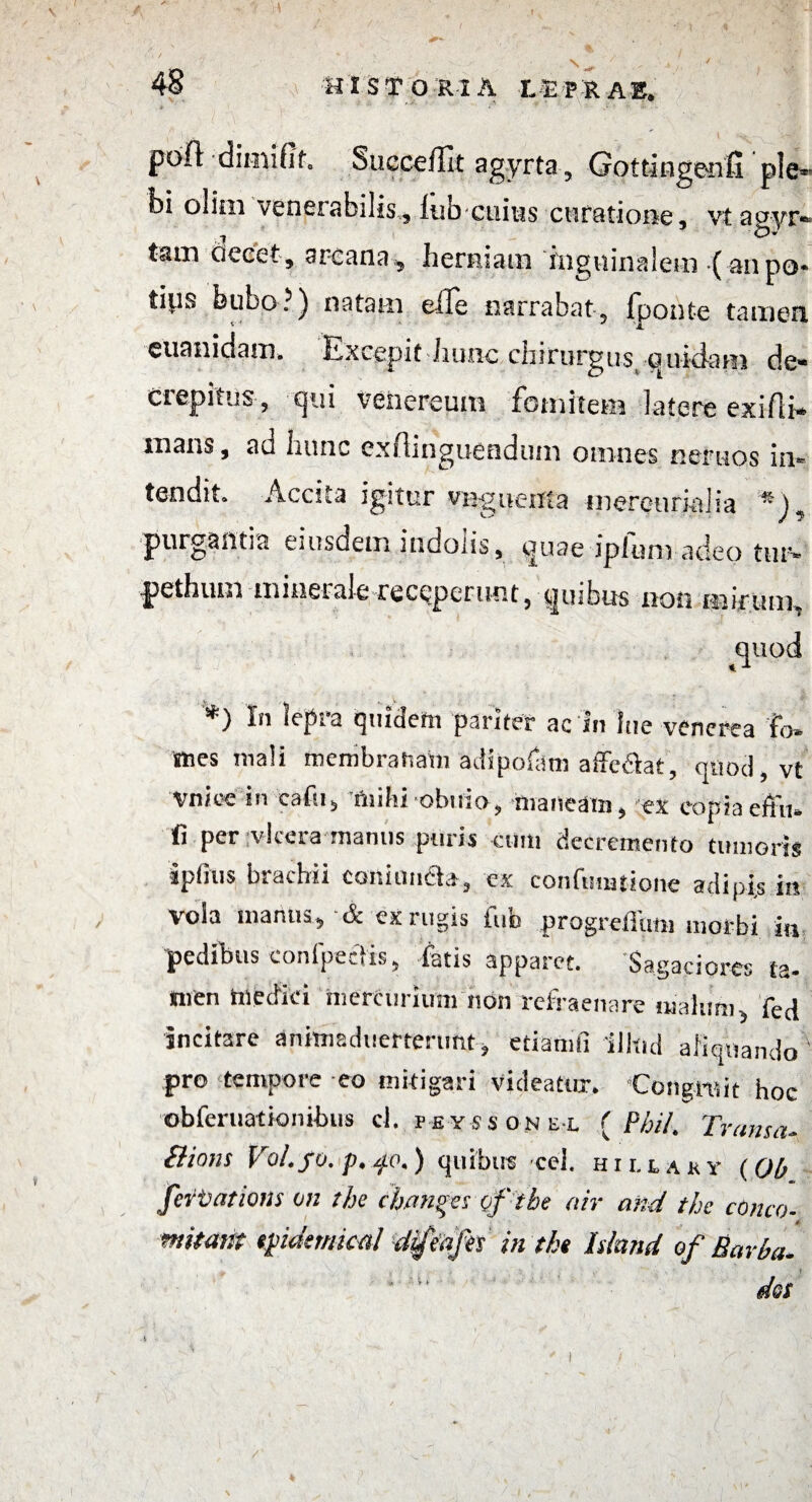 ' ' ' .' .  \ i.'. poli dimifib Suecejlit agyrta 5 Gottingenfi ple* bi olim venerabilis, lub cuius curatione, vtagyr* tam decet, arcana , herniam inguinalem ( an po* ti^s bubo?) natam effe narrabat, fponte tamen euanidam. Excepit hunc chirurgus (Quidam de* crepitus, c|ta veiiereuni fomitem latere exifli*- mans, ad hunc exilinguendtim omnes ner hos in* tendit. Accita igitur virgnenta mereuriaJia « purgantia eiusdem indolis, quae iplum adeo tur* pethum minerale receperunt, quibus non mirum, quod *) In lepra quidem pariter ac in lue venerea f<> sues mali membranam adipofam affc&at, quod, vt Vni.ee in eafu, Hiihi obuio, maneam, ex eopiaeftii» ti per vieera manus puris cum decremento tumoris iphus brachii conianda, ex conftmuione adipis in vola manus, A exiugis luo progrellum morbi iu pedibus conipeclis, fatis apparet. Sagaciores ta- Suen medici mercurium non refraenare malum, fed incitare animsduertenmt, eiiamfi illtid aliquando pro tempore eo mitigari videatur* Congruit hoc obferuationibus cl. peyssone-l {Phih Trama- Bions Vo/.fo.p.^o.) quibus cel. hillaky {Oh fertations on the chanes of the air and the conco- mimit epidemica! difeajh in the hknd of Barba* t “  dos i - /'