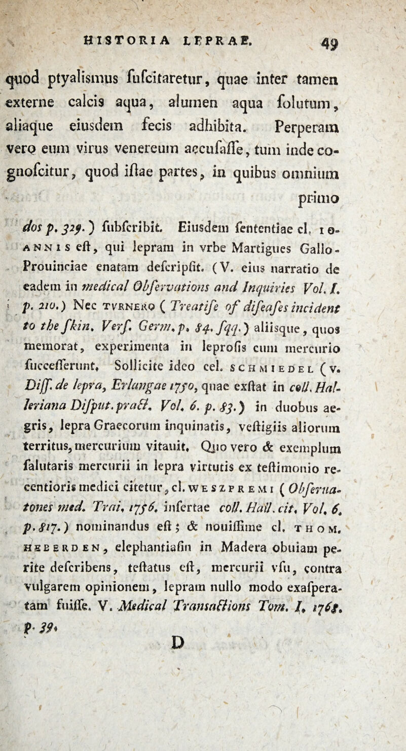 ,1uv HISTORIA tEPRAF. q«o<3 ptyalismus fufcitaretur, quae inter tamen externe calcis aqua, alumen aqua folutum, aliaque eiusdem fecis adhibita. Perperam vero eum virus venereum accufaffe, tum inde co- gnofcitur, quod iflae partes, in quibus omnium primo dos p, 32f>.) fubfcribit. Eiusdem fententiae cl, ia- annis eft, qui lepram in vrbe Martigues Gallo- Prouinciae enatam defcripfit. (V. eius narratio de eadem in medical Obfevvations and Inquiries Vol L } 2/a.) Nec tvrnero ( Treatife of difeafes incident to thefkin. Verf. Germ.p. Sq, fqq.) aliisque, quos memorat, experimenta in leprofis cum mercurio fucceflerunt, Sollicite ideo ceh schmiedel (v. Diff.de lepra. Er langae njo, quae exftat in c&ll, Hal- ltriana Difput.pra&. Vol 6. p. $3.) in duobus ae¬ gris, lepra Graecorum inquinatis, veftigiis aliorum territus, mercurium vitauit, Quo vero & exemplum falutaris mercurii in lepra virtutis ex teftimonio re- centioris medici citetur,cl. we sxp r e m i ( Obferua- tones nnd. Trai, q$6t infertae colL Rail.cit* VoL 6. p.fi?.) nominandus eft $ & nouiflime cl. thom, heeerden, elephantiafin in Madera .obuiacn pe¬ rite deferibens, teftatus eft, mercurii vfu, contra vulgarem opinionem, lepram nullo modo exafpera- tam fuiffe, V. Medical Tratisaflions Tvm. /, ij6g. P- 39* D