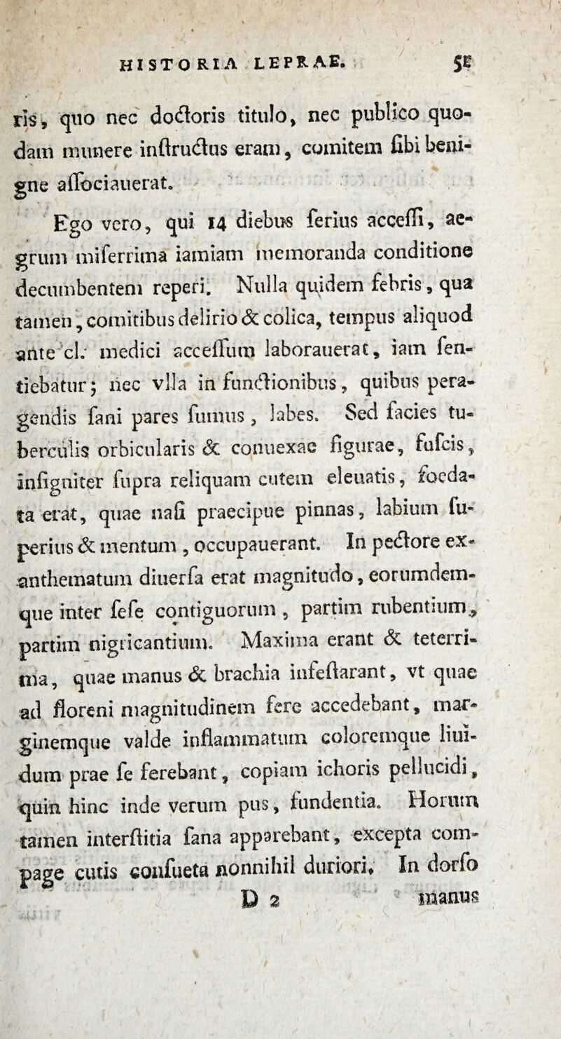 f historia leprae. 5E rls, quo nec doloris titulo, nec publico quo¬ dam munere inftru&us eram, comitem fibi beui- •k. g gne aflbciauerat. Ego vero, qui 14 diebus ferius acceffi, ae¬ grum miferrima iamiam memoranda conditione decumbentem reperi. Nulla quidem febris, qua tamen , comitibus delirio & colica, tempus aliquod ante cl; medici sccelfum laborauerat, iam fen- tiebatnr; nec vlla in fiindionibus, quibus pera¬ gendis fani pares fumus , labes» Sed facies tu¬ berculis orbicularis & connexae figurae, fufcis, infigniter fupra reliquam cutem eleuatis, foeda¬ ta erat, quae nafi praecipue pinnas, labium lu- peritis & mentum , occupauerant. In pedore ex¬ anthematum diuerfa erat magnitudo, eorumdem- que inter fefe contiguorum , partim rubentium., partim nigricantium» Maxima erant teteiri¬ ma, quae manus & brachia inieftarant, vt quae ad floreni magnitudinem fere accedebant, mar¬ ginemque valde inflammatum coloremque lim- dutn prae fe ferebant, copiam ichoris pellucidi, quin hinc inde verum pus, fundentia» Horum tamen interftitia fana apparebant, excepta com¬ page cutis confueta nonnihil duriori» In dorfo