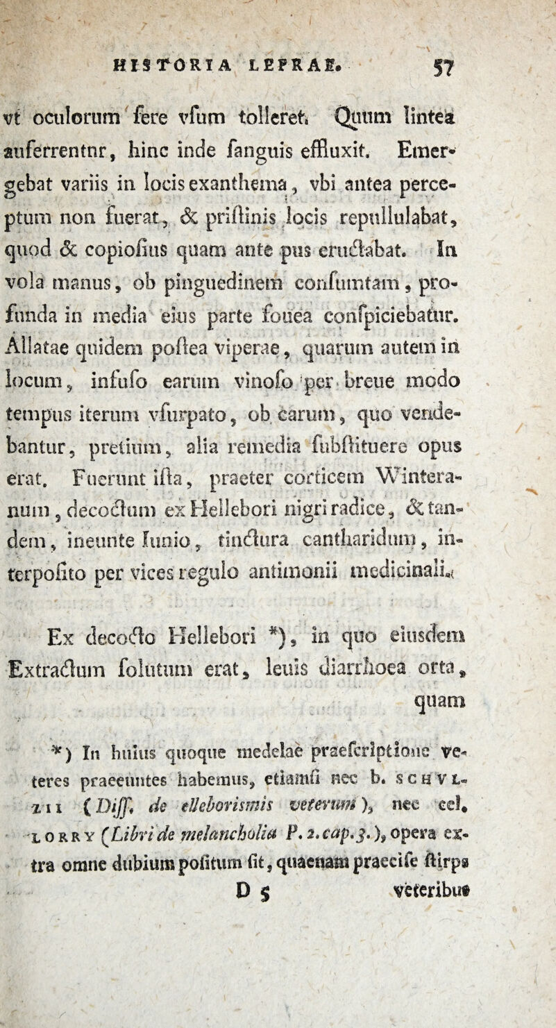 vi oculorum fere vfum tollereft Quum lintea auferrentnr, hinc inde fanguis effluxit, Emer¬ gebat variis in locis exanthema, vbi.. antea perce¬ ptum non fuerat, & priilinis locis repullulabat, quod & copioiius quam ante pus cruciabat. In vola manus, ob pinguedinem confumtam , pro¬ funda in media eius parte fenea confpiciebatur. « Allatae quidem poflea viperae, quarum autem in locum, infufo earum vinofo per breue modo tempus iterum vfurpato, ob canini, quo vende¬ bantur, pretium, alia remedia fubftituere opus erat. Fuerunt illa, praeter corticem Wintera- num, decodtim ex Hellebori nigri radice , & tan¬ dem, ineunte lunio, findura cantharidum, in» terpofito per vices regulo antimonii medicinali,* Ex decocto Hellebori *), in quo eiusdem Extradum folutum erat, lenis diarrhoea orta, quam *) In huius quoque medelae praefcriptlone' ve¬ teres praeeuntes habemus, etiaitui nec b. sch vl» xix (Dijfi de cllebovismis veterum % nee eel« iorry (Libride melancholia P.2.cap.j.),opera ex¬ tra omne dubium politum fit, qtiaenam praecife ftirps D § veteribut