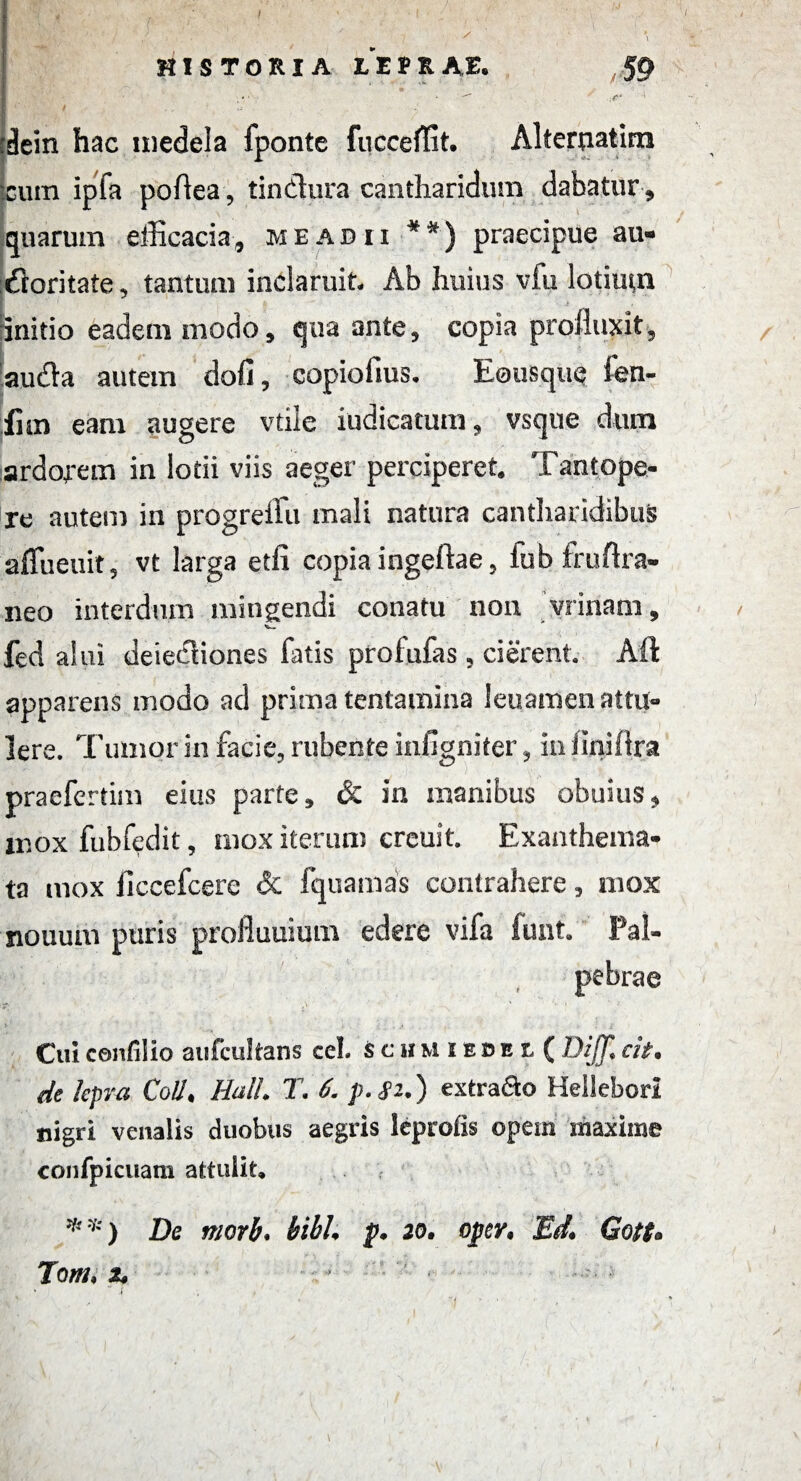 I ' 'dein hac medela fponte fucceffit. Alterpatim cum ipfa poflea, tindlura cantharidum dabatur, quarum efficacia, me adii **) praecipue au- dloritate, tantum inclaruit. Ab huius vfu lotium initio eadem modo, qua ante, copia profluxit, audla autem doli, copiolius. Eousque len¬ ii m eam augere vtile iudicatum, vsque dum ardofem in lotii viis aeger perciperet. Tantope¬ re autem in progreffii mali natura cantharidibus affueuit, vt larga etfi copia ingeftae, fub fruftra- neo interdum mingendi conatu non vrinam, fed alui deiecliones fatis prolufas, cierent. Aft apparens modo ad prima tentamina leuamen attu¬ lere. Tumor in facie, rubente infigniter, iniinillra praefertim eius parte, & in manibus obuius, mox fubfedit, mox iterum creuit. Exanthema¬ ta mox ficcefcere & fquamas contrahere, mox nouum puris prolluuium edere vifa funt. Pal¬ pebrae j' ' ' 1 Cui confil io aufcultans cel. schmiedel( BiJT* cit. de lepra Coli. Hali* T. 6. p.Si.) extra&o Hellebori nigri venalis duobus aegris leprofls opem maxime confpicuam attuiit* 7') De tncrb* bibh p. 20. opcr, Ed* Gott* Tom, t* V Vjr