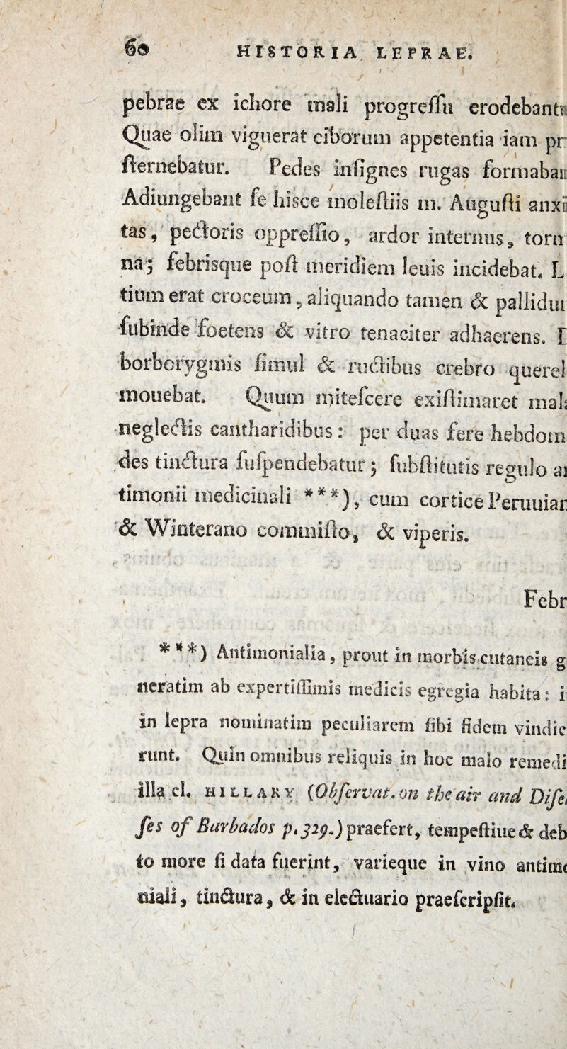 \ HISTORIA LEPRAE. I ■ pebrae ex icliore mali progreffu erodebantr Quae olim viguerat ciborum appetentia iani pr fternebatur. Pedes mfignes rugas formabar Adjungebant fe hisce moleftiis m. Augufti snxE tas, pedoris opprehio, ardor internus, torn nd j febrisque poft meridiem leuis incidebat* L tium erat croceum 5 aliquando tamen & paliidui fubinde foetens &£ vitro tenaciter adhaerens. E ■borborygmis fitiiul & rudibus crebro querel monebat Quum mitefeere exiftiinaret mals negledis cantharidibus: per duas fere hebdom des tindura fufpendebatur; fubfiitutis regulo a3 iD tmtonii medicinali * 1 ? cum cortice Peruuiar & Winterano eommifto, & viperis. . Febr * * *) Antiuionialia, prout in morbis cutanei* g neratim ab expertiffimis medicis egregia habita: i in lepra nominatim peculiarem fibi fidem vine!ic nint. Quin omnibus reliquis in hoc malo remedi ilia ci, hillary (Ql/fervat.on theair and Dife, fes of Barbados p.329.)praefert, tempeftiue* deb to more fi data fuerint, varieque in vino antiim ciali, tiu&ura, & in elc&uario pracfcripfit. f