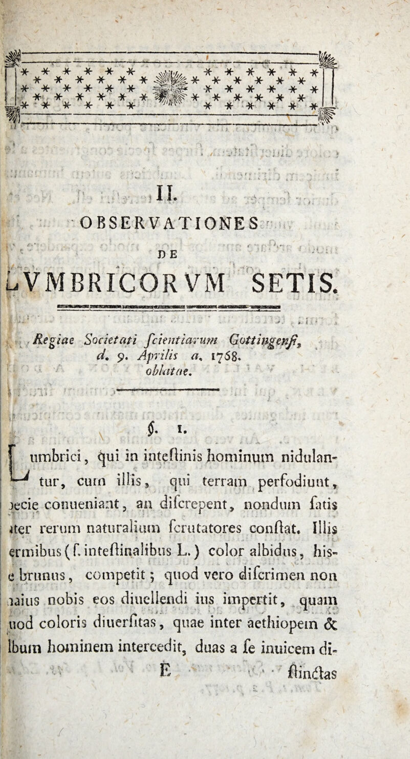 ♦ts- ;'i ?1 •. II. ,VC • OBSERVATIONES r D E LVMBRICORVM SETIS. Regiae Societati fcient larum Gottingenf% d. 9. Aprilis 1768. oblatae. V I i :J13 1 * 0 f. I. f umbrici, qui in inteflinis hominum nidulan- ^ tur, cum illis9 qui terram perfodiunt, )ecie conueniant ? an dilcrepent, nondum fatis iter rerum naturalium fcrutatores conflat. Illis W * *s . - ’ : > • •- .• v 1.- ermibus(f.intedinalibus L.) color albidus, his- e brumis, competit; quod vero di (crimen non taius nobis eos diucllendi ius impertit, quam uod coloris diuerfitas, quae inter aethiopein & lbuin hominem intercedit, duas a fe inuicem cli- 1 E e • ■ flindas /