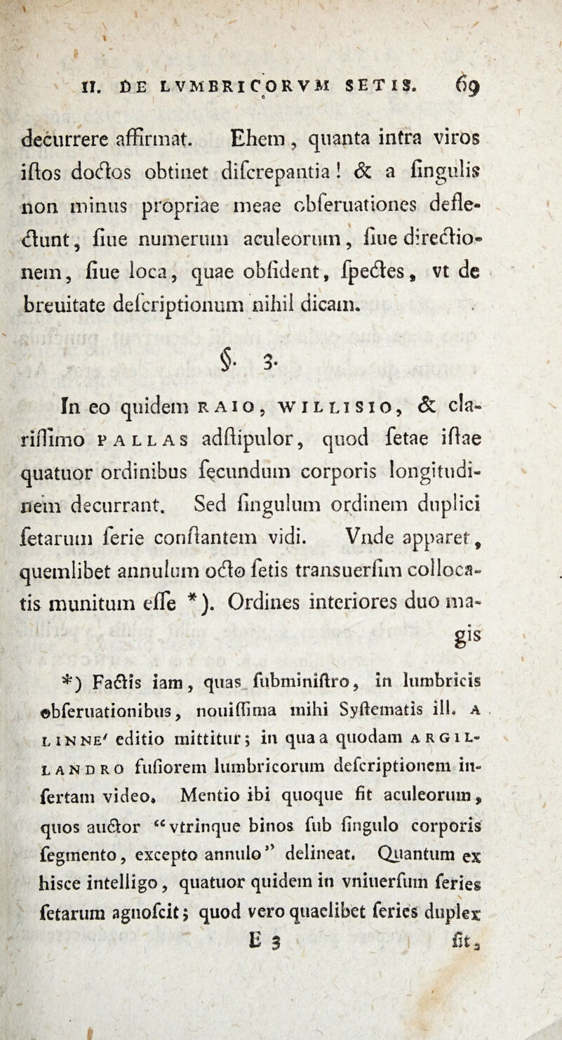 1 II. DE LVMBRICORVM S E T I S. 69 decurrere affirmat. Ehem , quanta intra viros iftos doctos obtinet difcrepantia! & a lingulis non minus propriae meae obleruationes defle- dhint, fine numerum aculeorum, fine directio* nem, fiue loca, quae oblident , fpecfles, vt de breuitate deicriptionum nihil dicam. §■ 3* In eo quidem raio, willisio, & cla- riffimo pallas adffipulor, quod fetae iflae quatuor ordinibus fecundum corporis longitudi¬ nem decurrant. Sed finguium ordinem duplici fetarum ferie conflantem vidi. Vade apparet, quemlibet annulum odo letis transuerlim colloca¬ tis munitum effe *). Ordines interiores duo ma« gis *) Fa6tfs iam, quas fubminiftro, in lumbricis ebferuationibus, nouiflima mihi Syftematis ili. a linne' editio mittitur; in qua a quodam argil- landro fufiorem lumbricorum defcriptionem in¬ fertam video* Mentio ibi quoque fit aculeorum, quos au&or “vtrinque binos fub Ungulo corporis fegmento, excepto annulo” delineat. Quantum ex hisce intelligo, quatuor quidem in vnitierfum feries - > fetarum agnofcit > quod vero quaelibet feries duplex: