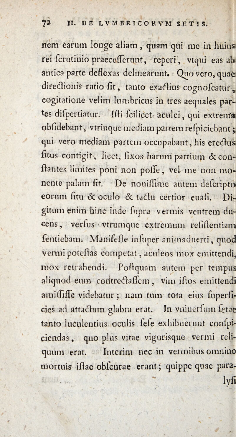 i i : ' - '' | ' J2 II. DE L VMBR1CORVM SETIS. nem earum longe aliam , quam qui me in huius rei fcrutinio praeceflerunt, reperi , vtqui eas ah antica parte deflexas delinearunt. Quo vero,quafc direflionis ratio fit, tanto exaflius cognofcatur, cogitatione velim lumbricus in tres aequales par¬ tes diipertiatur. Ifli ici licet aculei, qui extrenta obfidebant, vtrinque mediam partem refpiciehant; qui vero mediam partem occupabant, his ereflus fitus contigit , licet, fixos harum partium & con¬ flantes limites poni non pofle, vel- me non mo¬ nente palam fit De noniffime autem delcripto eorum fitu & oculo & tactu certior euafi. Di¬ gitum enim hinc inde fupra vermis ventrem du¬ cens, verfus •-vtrumque extremum refiflentiam fentiebam. Manifefle infuper anitnaduerti, quod vermi poteflas competat, aculeos mox emittendi, mox retrahendi. Poftquam autem per tempus aliquod eum codt refla flem , vim iflos emittendi amifiifle videbatur; nam tum tota eius fu perii» cies ad attactum glabra erat. In vniuerium fetae tanto luculentius oculis fefe exhibuerunt conipi- ciendas, quo plus vitae vigorisque vermi reli¬ quum erat. Interim nec in vermibus omnino mortuis iflae obfcurae erant; quippe quae para. Syfi  h' - ) J