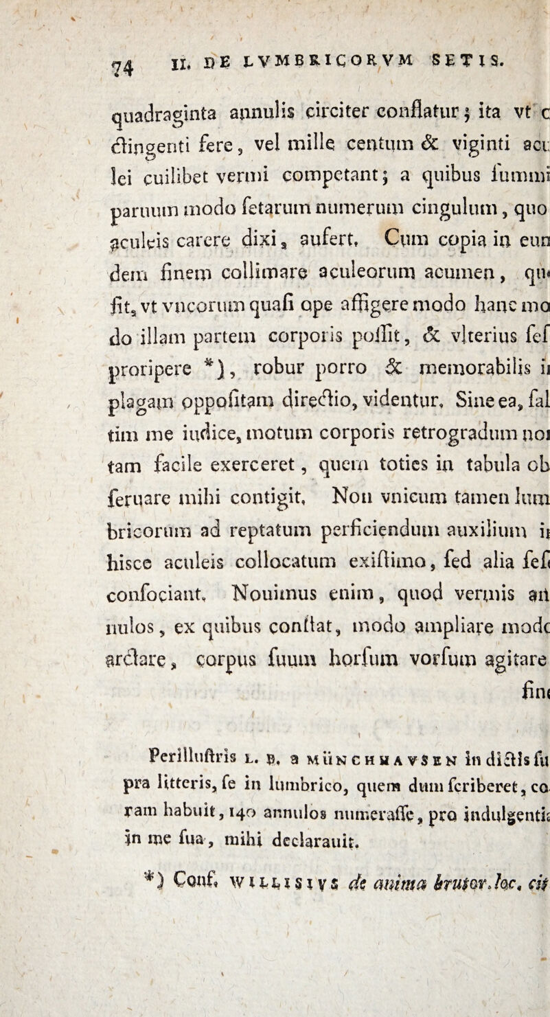 quadraginta annui is circiter conflatur} ita vt c dingenti fere, vel mille centum & viginti aci: lei cuilibet vermi competant; a quibus lumini panium modo fetarum numerum cingulum, quo aculeis carere dixi, aufert. Cum copia in eun dem finem collimare aculeorum acumen, qu< fit, vt vncorum quafi ape affigere modo hanc mo do illam partem corporis p-oifit, & vlterius fef proripere *), robur porro & memorabilis ii plagam oppofitam diredio, videntur, Sine ea, fal tim me indice, motum corporis retrogradum noi tam facile exerceret, quem toties in tabula oh feruare mihi contigit, Non vnieum tamen lura bricorum ad reptatum perficiendum auxilium ii hisce aculeis collocatum exifiimo, fed alia fef confociant, Nouimus enim, quod vermis an nulos, ex quibus confiat, modo ampliare modt ardare, corpus fuum horfum vorfum agitare fini . • - • , - ' ' ' ,f Perllluftris l. a munchhavSen indlftisfu pra litteris, fe in lumbrico, quem dum fcriberet, ca rain habuit, 140 annulos numeraffc, pro indulgentia in me fua , mihi dcciarauit. *) Cont« WHMSivs de mima btu$w>hc, ci$