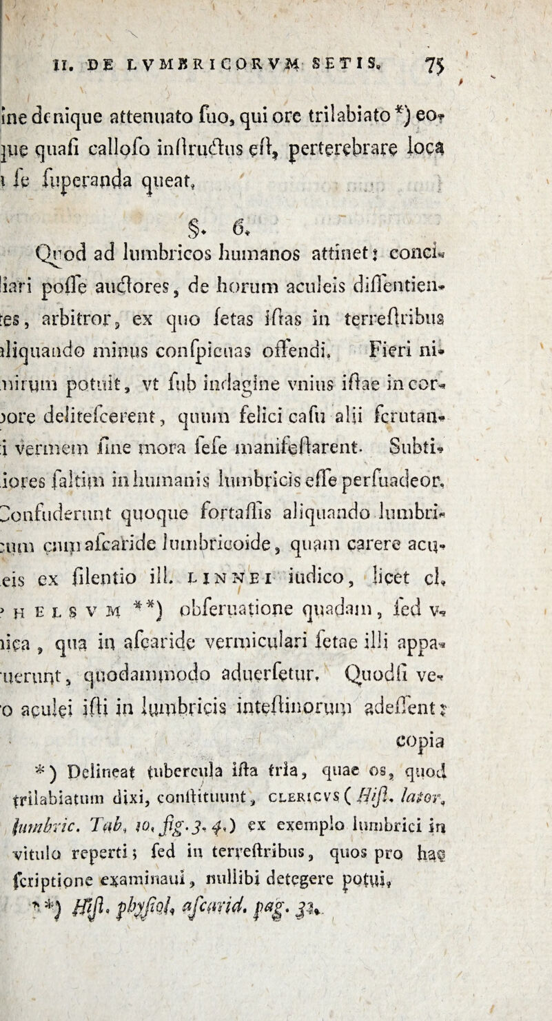 IX. DE IVMKRICQRVM SETIS, Ine denique attenuato fuo, qui ore triiabiato *) eo? jue quafi callofo inflrudus eff, perterebrare ioc& i le luperanda queat, §♦ 6* Quod ad lumbricos humanos attinet: conci* liari polle audlores, de horum aculeis diflentien* res, arbitror, ex quo letas ifftas in terreftribua ffiquando minus confpicuas offendi. Fieri ni* nirqm potuit, vt fub indagine vnius iffae in cor* )ore deiitelcerent, quum felici cafu-alii ferutan* i vermem Une mora iefe manifeffarent- Subti-? iores faltim in humanis lumbricis effe perfuadeor. Confuderunt quoque fortaffis aliquandolumbri* :um csuiiafcaride lumbricoide, quam carere acq* eis ex filentio ilh unnei indico, licet ch > h e t s v n **) obferuatione quadam, fed v* ffca , qua in afearide vermi cui ari fetae illi appa* nerunt, quodammodo aduerfetur, Quodfi ve« o aculei ifh in lumbricis intelHnorum adefTent COpi; *) Delineat tubercula ifta tria, quae os, quod trilabiaumi dixi, eanftituiint, clericflifi. lator, luwhric. TiiA fig-3* f.O ex exemplo lumbrici in vitula reperti; fed in terreftribus, quos pro Ji#q feriptione examinatu, miliibi detegere potui, * *) 0- Pfwid. $a§. i';. <-*