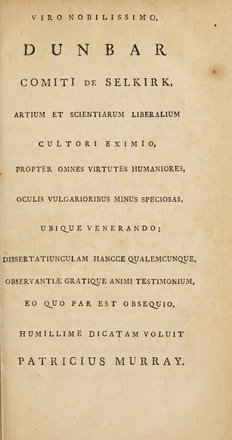 VIRO NOBILISSIMO, D SJ N B A R COMITI de SELKIRK, ARTIUM ET SCIENTIARUM LIBERALIUM CULTORI EXIMIO, PROPTER OMNES VIRTUTES HUMANIORES, OCULIS VULGARIORIBUS MINUS SPECIOSAS, U B I QJU E VENERANDO; DISSERTATIUNCULAM HANCCE QUALEMCUNQUE, OBSERVANTIAE GRATIQUE ANIMI TESTIMONIUM, EO QJU O PAR EST OBSEQUIO, HUMILLIME DICATAM VOLUIT PATRICIUS MURRAY*