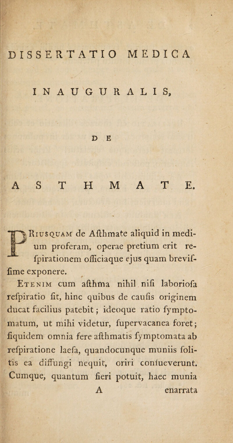 INAUGURATIS, D E Fi Riusquam de Afthmate aliquid in medi¬ um proferam, operae pretium erit re- fpirationem officiaque ejus quam brevif- fime exponere. Etenim cum afthma nihil nili laboriofa refpiratio lit, hinc quibus de caulis originem ducat facilius patebit; ideoque ratio fympto- matum, ut mihi videtur, fupervacanea foret; fiquidem omnia fere allhmatis fymptomata ab refpiratione laefa, quandocunque muniis foli- tis ea dilfungi nequit, oriri coniueverunt. Cumque, quantum fieri potuit, haec munia A enarrata