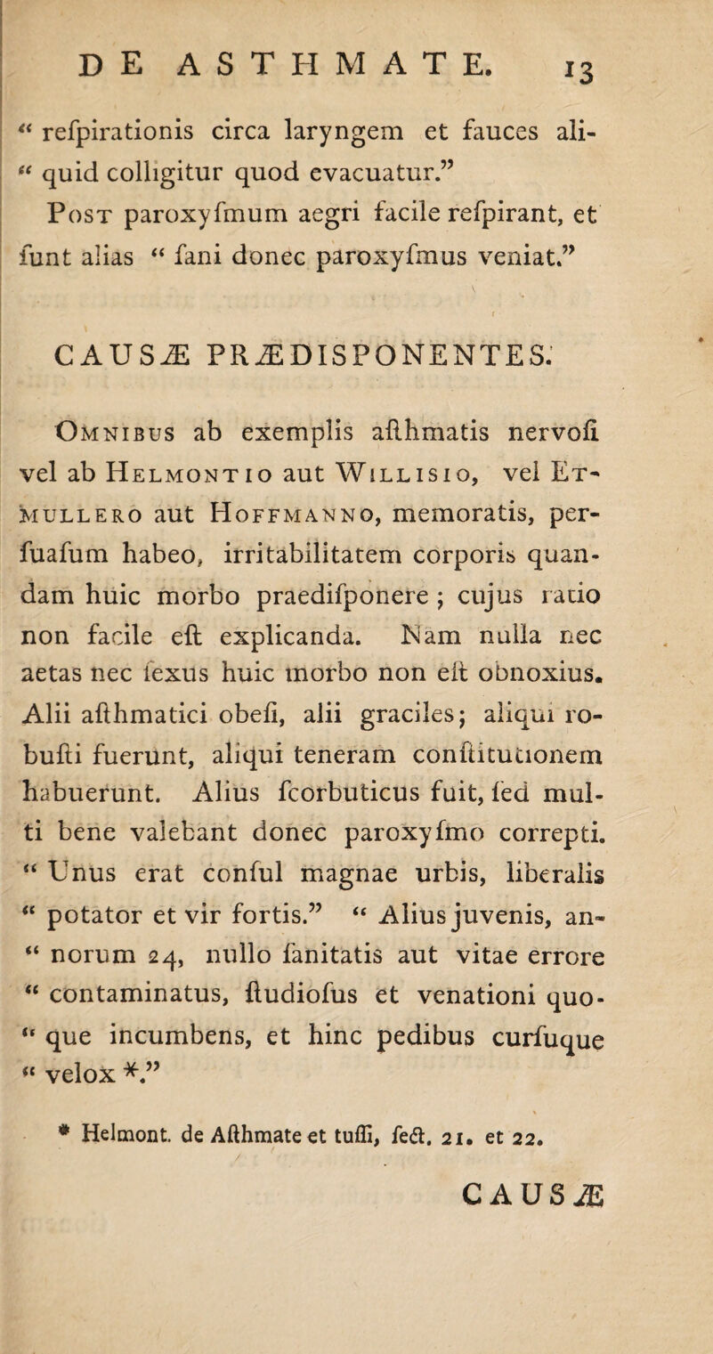 “ refpirationis circa laryngem et fauces ali- “ quid colligitur quod evacuatur.” Post paroxyfmum aegri facile refpirant, et iunt alias “ fani donec paroxyfmus veniat ” ( CAUSAE PR2EDISPONENTES. Omnibus ab exemplis ailhmatis nervofi vel ab Helmontio aut Willisio, vel Et- mullero aut Hoffmanno, memoratis, per- fuafum habeo, irritabilitatem corporis quan- dam huic morbo praedifponere ; cujus ratio non facile eft explicanda. ham nulla nec aetas nec iexus huic morbo non eit obnoxius. Alii afthmatici obeli, alii graciles j aliqui ro- bufti fuerunt, aliqui teneram confiitutionem habuerunt. Alius fcorbuticus fuit, fed mul¬ ti bene valebant donec paroxyfmo correpti. “ Unus erat conful magnae urbis, liberalis “ potator et vir fortis.” “ Alius juvenis, an- “ norum 24, nullo fanitatis aut vitae errore “ contaminatus, lludiofus et venationi quo- “ que incumbens, et hinc pedibus curfuque <c velox % * Helmont. de Afthmateet tuffi, fe&. 21. et 22. caus m