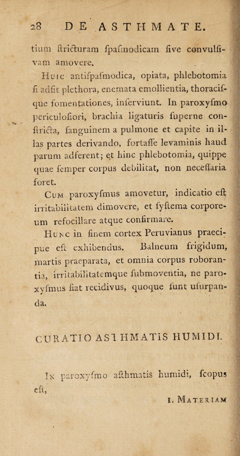 tinni ftri&uram fpafinodicam live convulli» vam amovere. Huic antifpafmodica, opiata, phlebotomia fi adiit plethora, enemata emollientia, thoracif- que fomentationes, inferviunt. In paroxyfmo pcriculofiori, brachia ligaturis fuperne con- itricta, fanguinem a pulmone et capite in il¬ las partes derivando, fortaffe levaminis haud parum adferent; et hinc phlebotomia, quippe quae femper coipus debilitat, non neceilaria. foret. Cum paroxyfmus amovetur, indicatio eft irritabilitatem dimovere, et fyftema corpore¬ um refocillare atque confirmaie. Huisc in finem cortex Peruvianus praeci¬ pue eft exhibendus. Balneum frigidum, martis praeparata, et omnia corpus roboran¬ tia, irritabilitatemque fubmoventia, ne paro¬ xyfmus fiat recidivus, quoque funt ufurpan- da. CURATIO A SI EMATIS HUMIDL Ik paroxyfmo ailhmatis humidi, fcopus eft, I. Materiam