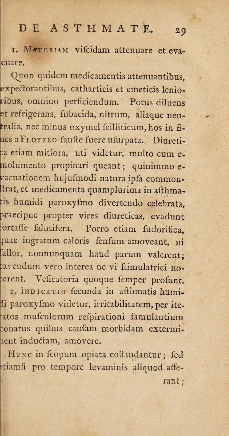 1. Materiam vifcidam attenuare et eva¬ cuare. Quod quidem medicamentis attenuantibus, fcxpeclorantibus, catharticis et emeticis lenio¬ ribus, omnino perficiendum. Potus diluens et refrigerans, fubacida, nitrum, aliaque neu¬ tralia, nec minus oxymel fciliiticum, hos in fi¬ nes a Floyero faufte fuere uiurpata. Diureti¬ ca etiam mitiora, uti videtur, multo cum e- molumento propinari queant; quinimmo e- racuationem hujcfmodi natura ipfa common- ftrat, et medicamenta quamplurima in afthma- tis humidi paroxyfmo divertendo celebrata, praecipue propter vires diureticas, evadunt :ortafie falutifera. Porro etiam fudorifica, buae ingratum caloris fenfum amoveant, ni Pallor, nonnunquam haud parum valerent; Pavendum vero interea ne vi flimulatrici no¬ cerent. Veficatoria quoque femper profunt. 2. indicatio fecunda in aflhmatis humi- :li paroxyfmo videtur, irritabilitatem, per ite¬ ratos mufculorum refpirationi famulantium, conatus quibus caufam morbidam extermi- jient inductam, amovere. Hunc in fcopum opiata collaudantur; fed ttiamfi pro tempore levaminis aliquod affe¬ rant ;