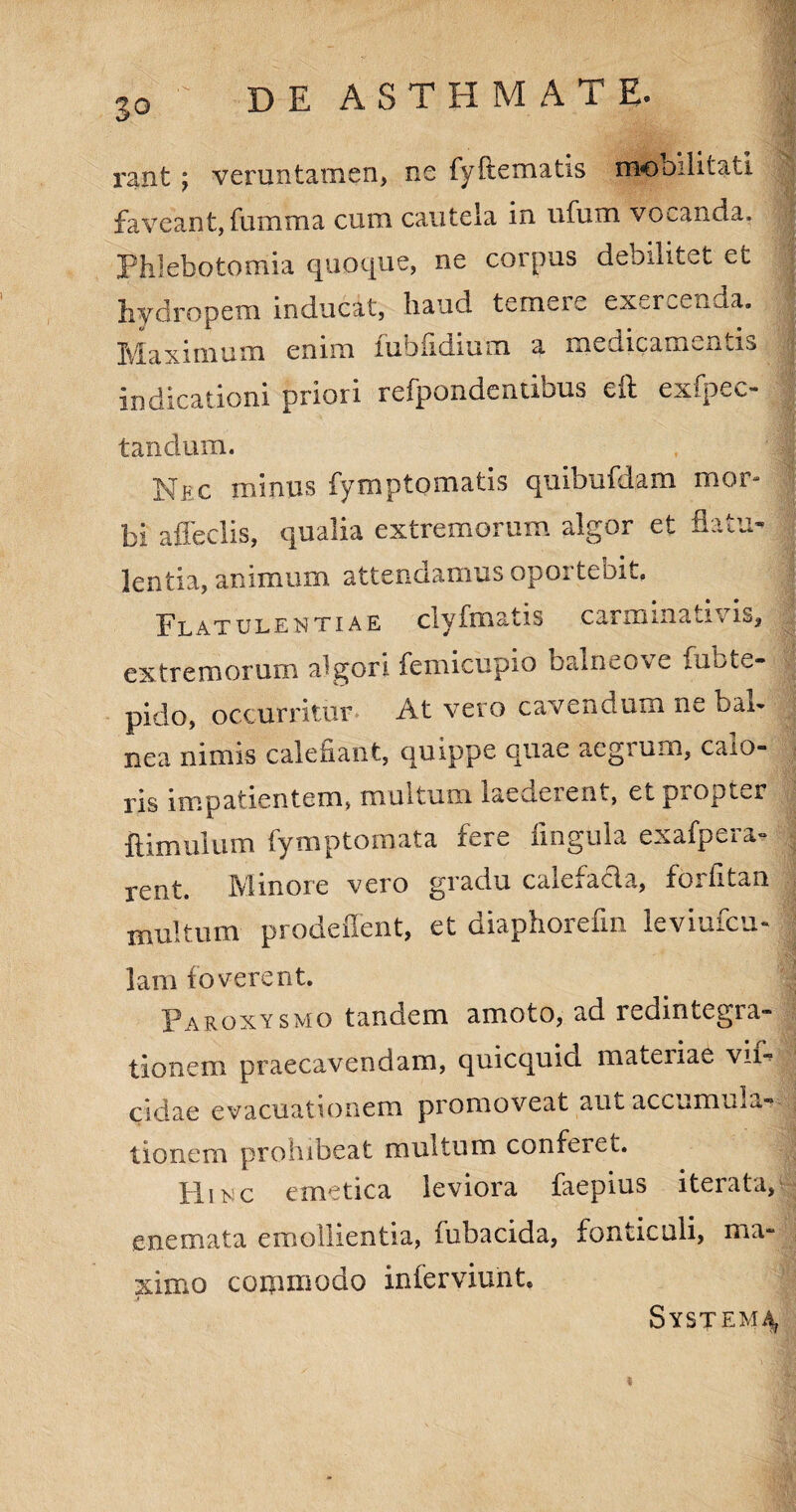 30 rant ; veruntamen, ne fyff ematis mobilitati faveant, fumma cum cautela in ufum vocanda. | Phlebotomia quoque, ne corpus debilitet et hydropem inducat, haud temere exercenda. Maximum enim fubfidium a medicamentis ; indicationi priori refpondentibus eft exfpec- t an dum. Nec minus fymptomatis quibufdam mor¬ bi affeclis, qualia extremorum algor et flatu¬ lentia, animum attendamus oportebit. Flatulentiae clyfmatis carminativis, extremorum algori femicupio balneove fubte¬ pido, occurritur At vero cavendum ne bal¬ nea nimis calefiant, quippe quae aegrum, calo¬ ris impatientem, multum laederent, et propter ftimulum fymptomata fere lingula exafpera- rent. Minore vero gradu calefacta, fbrfitan multum prodeiTent, et diaphorefin ieviufcu- lam foverent. Paroxysmo tandem amoto, ad redintegra¬ tionem praecavendam, quicquid materiae vif- eidae evacuationem promoveat aut accumUia- tionem prohibeat multum conferet. Hinc emetica leviora faepius iterata, enemata emollientia, fubacida, fonticuli, ma¬ ximo coipmodo inferviuht, System^ $