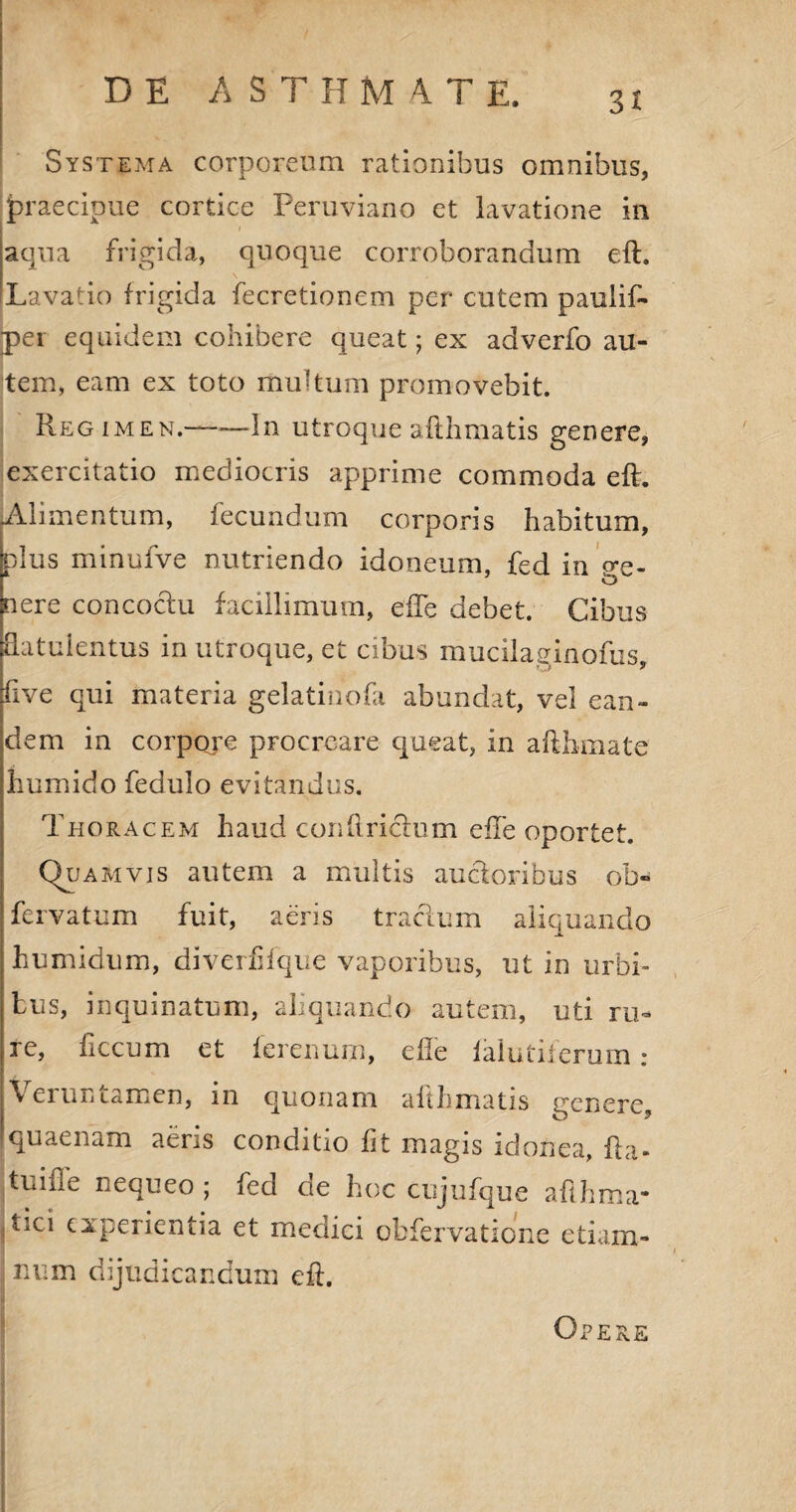 DE A S T IT M 4 T E. Systema corporeum rationibus omnibus, praecipue cortice Peruviano et lavatione in 1 1 aqua frigida, quoque corroborandum eft. Lavatio frigida fecretionem per cutem paulif- per equidem cohibere queat; ex adverfo au¬ tem, eam ex toto multum promovebit. Regimen.——dn utroque afthmatis genere, exercitatio mediocris apprime commoda eft. [Alimentum, fecundum corporis habitum, plus minufve nutriendo idoneum, fed in ge¬ nere concoctu facillimum, efte debet. Cibus fiatuientus in utroque, et cibus mucilaginofus, five qui materia gelatiuofa abundat, vel ean¬ dem in corpore procreare queat, in aftbmate humido fedulo evitandus. Thoracem haud con fi rictum efte oportet. Quamvis autem a multis auctoribus ob- fervatum fuit, aeris tractum aliquando humidum, diverfifque vaporibus, ut in urbi¬ bus, inquinatum, aliquando autem, uti ru¬ re, ftccum et ferenurn, efte ialutiierum: Veruntamen, in quonam afthmatis genere, quaenam aeris conditio fit magis idonea, fta- tiiifle nequeo; fed de hoc cujufque afthma- tici experientia et medici obfervatione etiam- num dijudicandum eft. Opere