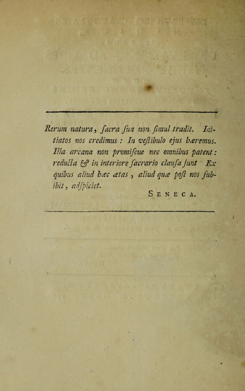 Rerum natura, facra fua non Ji/nul tradit. Ini¬ tiatos nos credimus : In vejlibulo ejus baremus. Illa arcana non promifcue nec omnibus patent: reducia 0? in interiore facrario claufa Junt Ex quibus aliud hxc atas , aliud qua pojl nos fub- ibit, adfpiciet. Seneca.