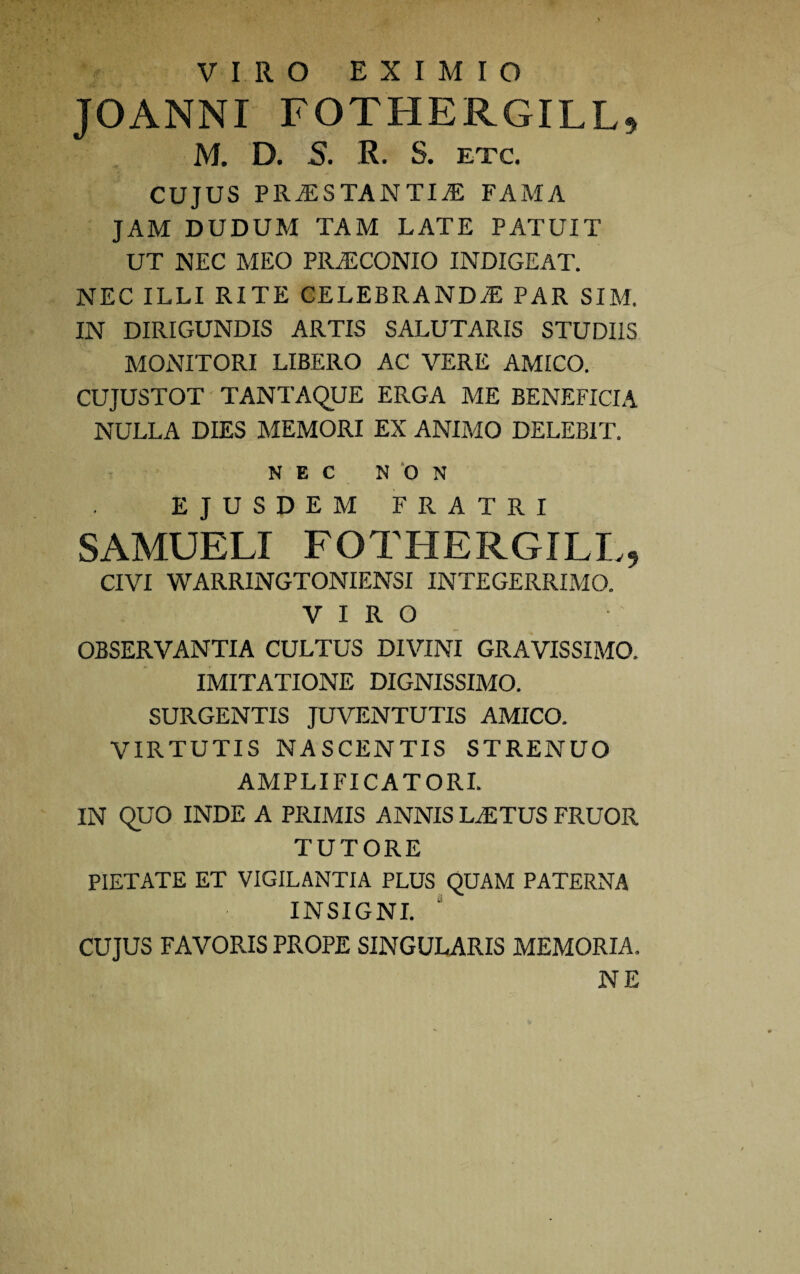 VIRO EXIMIO JOANNI FOTHERGILL* M. D. 5. R. S. etc. cujus praestantis: fama JAM DUDUM TAM LATE PATUIT UT NEC MEO PRJECONIO INDIGEAT. NEC ILLI RITE CELEBRANDaE PAR SIM. IN DIRIGUNDIS ARTIS SALUTARIS STUDIIS MONITORI LIBERO AC VERE AMICO. CUJUSTOT TANTAQUE ERGA ME BENEFICIA NULLA DIES MEMORI EX ANIMO DELEBIT. NEC NON EJUSDEM FRATRI SAMUELI FOTHERGILL, CIVI WARRINGTONIENSI INTEGERRIMO. VIRO OBSERVANTIA CULTUS DIVINI GRAVISSIMO. IMITATIONE DIGNISSIMO. SURGENTIS JUVENTUTIS AMICO. VIRTUTIS NASCENTIS STRENUO AMPLIFICATORI. IN QUO INDE A PRIMIS ANNIS LaETUS FRUOR TUTORE PIETATE ET VIGILANTIA PLUS QUAM PATERNA INSIGNI. ' CUJUS FAVORIS PROPE SINGULARIS MEMORIA. NE
