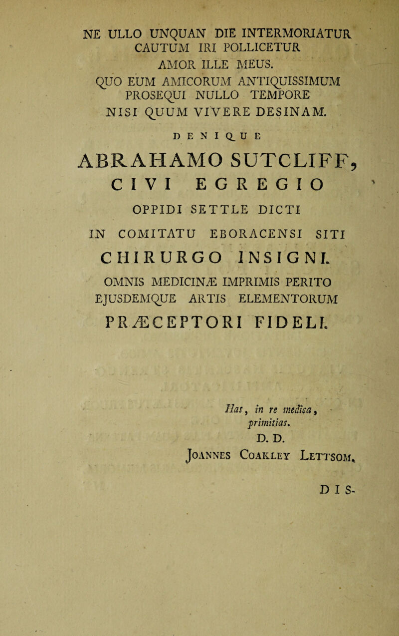 NE ULLO UNQUAN DIE INTERMORIATUR CAUTUM IRI POLLICETUR AMOR ILLE MEUS. QUO EUM AMICORUM ANTIQUISSIMUM PROSEQUI NULLO TEMPORE NISI QUUM VIVERE DESINAM. D E N I Q_ U E ABRAHAMO SUTCLIFF, CIVI EGREGIO OPPIDI SETTLE DICTI IN COMITATU EBORACENSI SITI CHIRURGO INSIGNI. OMNIS MEDICINAS IMPRIMIS PERITO EJUSDEMQUE ARTIS ELEMENTORUM PERCEPTORI FIDELI. Has, in re medica, primitias. D. D. JoANNES COAKXEY LeTTSOM, DIS-