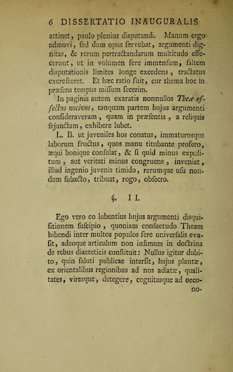 attinet 5 paulo plenius disputandi. Manum ergo admovi 3 fed dum opus fervebat, argumenti dig¬ nitas, & rerum pertradtandarum multitudo effe¬ cerunt, ut in volumen fere immenfum* falcem disputationis limites longe excedens , tractatus excrefceret. Et haec ratio fuit, cur thema hoc in praefens tempus miffum fecerim. In paginis autem exaratis nonnullos The<e ef¬ fetius nocivos, tanquam partem hujus argumenti confideraveram , quam in prsefentia , a reliquis fejunftam, exhibere lubet. L. B. ut juveniles hos conatus, immaturosque laborum fructus, quos manu titubante profero, aequi bonique confulat, & fi quid minus expoli¬ tum , aut veritati minus congruens, inveniat, illud ingenio juvenis timido, rerumque ufu non- dum fubadto, tribuat, rogo, obfecro. $. I I. $■ • ,* Ego vero eo lubentius hujus argumenti disqui- fitionem fufcipio , quoniam confuetudo Theam bibendi inter multos populos fere univerfalis eva- fit, adeoque articulum non infimum in doftrina de rebus diaeteticis conftituit: Nullus igitur dubi¬ to, quin faluti publicae interfit, hujus plantae, ex orientalibus regionibus ad nos adlatte, quali¬ tates , viresque, detegere, cognitasque ad oeco- no-