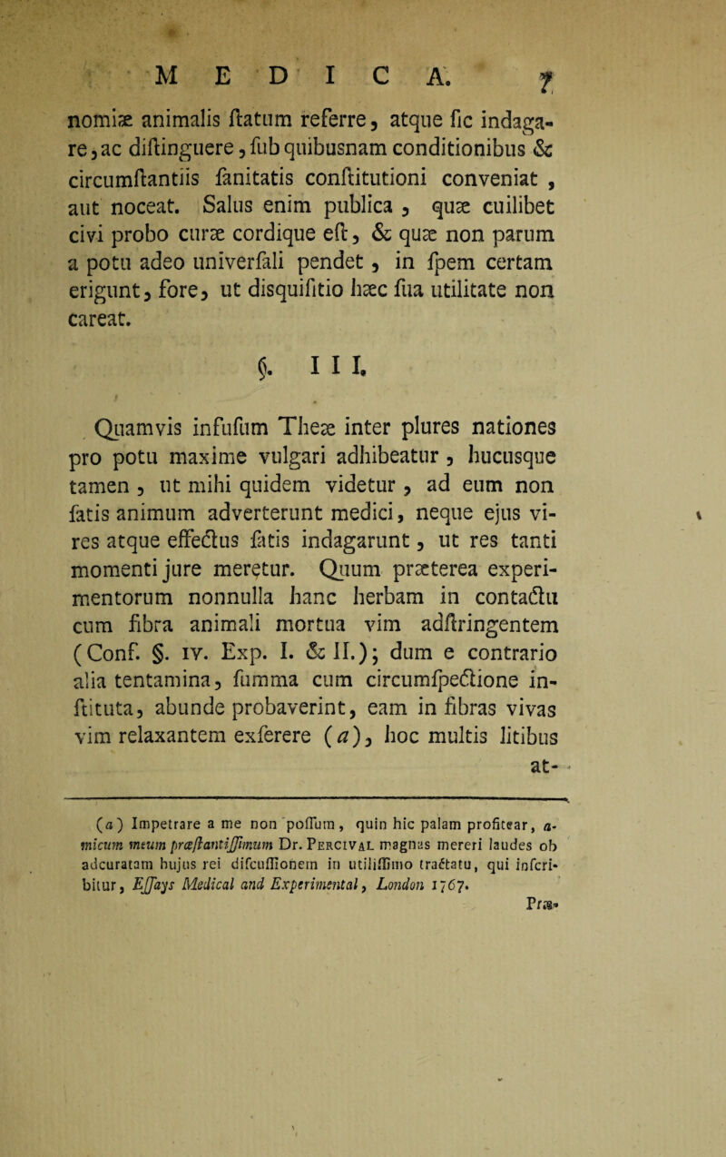 nomis; animalis flatum referre, atque fic indaga¬ re,ac diflinguere, fub quibusnam conditionibus & circumflandis fanitatis conftitutioni conveniat , aut noceat. Salus enim publica , quae cuilibet civi probo curre cordique eft, & qure non parum a potu adeo univerfali pendet, in fpem certam erigunt, fore, ut disquifitio bsec fua utilitate non careat. $. III. Quamvis infufum These inter plures nationes pro potu maxime vulgari adhibeatur, hucusque tamen , ut mihi quidem videtur, ad eum non fatis animum adverterunt medici, neque ejus vi¬ res atque effedlus fatis indagarunt, ut res tanti momenti jure meretur. Quum pneterea experi¬ mentorum nonnulla hanc herbam in contadhi cum fibra animali mortua vim adfiringentem (Conf. §. iv. Exp. I. & II.); dum e contrario alia tentamina, fumma cum circumfpedlione in- ftituta, abunde probaverint, eam in fibras vivas vim relaxantem exferere (tf), hoc multis litibus at- • (a) Impetrare a me non 'poflum , quin hic palam profitear, a- micum mtum pr ce flant ijfimum Dr. Percival magnas mereri laudes ob adeuratam hujus rei difcufllonern in udiiflimo tradtatu, qui inferi- bitur, EJJays Medical and Experimental, London 1767.