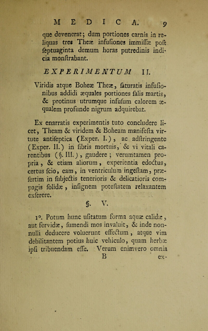 que devenerat; dum portiones carnis in re¬ liquas tres Theae infuiiones immiffe poft feptuaginta demum horas putredinis indi- cia monftrabant. EXPERIMENTUM II. Viridis atque Bohete Theae, faturatis infufio- nibus addidi aequales portiones falis martis, & protinus utrumque infufum calorem ae¬ qualem profunde nigrum adquirebat. Ex enarratis experimentis tuto concludere li¬ cet, Theam & viridem & Boheam manifefta vir¬ tute antifeptica (Exper. I.) , ac adftringente (Exper. II.) in fibris mortuis, & vi vitali ca¬ rentibus (§. III.) , gaudere ; verumtamen pro¬ pria, & etiam aliorum, experientia edodlus, certus fcio, eam, in ventriculum ingefiam, prce- fertim in fubjedtis tenerioris & delicatioris com¬ pagis folidae, infignem poteftatem relaxantem exferere. §. V. i°. Potum hunc ufitatum forma aquse calidie, aut fervidae, fumendi mos invaluit, & inde non¬ nulli deducere voluerunt effectum., atque vim debilitantem potius huic vehiculo, quam herbae jpfi tribuendam effe. Verum enimvero omnia B ex-
