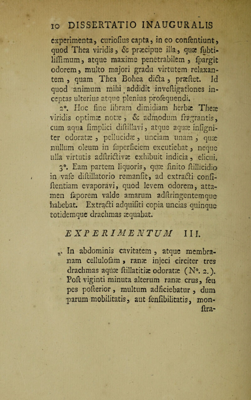 experimenta, curiofius capta, in eo confentiunt, quod Thea viridis, & praecipue illa, qua fubti- liffimum, atque maxime penetrabilem , fpargit odorem, multo majori gradu virtutem relaxan¬ tem , quam Thea Bohea didla , prseftet. Id quod animum mihi _ addidit invefiigationes in¬ ceptas ulterius atque plenius profequendi, 2°. Hoc fine iibram dimidiam herba: There viridis optimae notae , & admodum fragrantis, cum aqua fimpiici difiillavi, atque aquae infigni- ter odorate , pellucidae , unciam unam , quae nullum oleum in fuperficiem excutiebat, neque ulla virtutis adfirictivre exhibuit indicia, elicui. 3°. Eam partem liquoris, quae finito fiillicidio in vafe diftillatorio remanfit, ad extradli confi- ftentiam evaporavi, quod levem odorem, atta¬ men faporem valde amarum adftringentemque habebat. Extradli adquifiti copia uncias quinque totidem que drachmas aequabat. EXI ERI MENTUM III. a. In abdominis cavitatem , atque membra¬ nam cellulolam , ranae injeci circiter tres drachmas aqite ftillatitise odorate (N°. 2.). Pofi: viginti minuta alterum ranae crus, jfeu pes pofterior, multum adficiebatur, dum parum mobilitatis, aut fenfibilitatis, mon- fira-