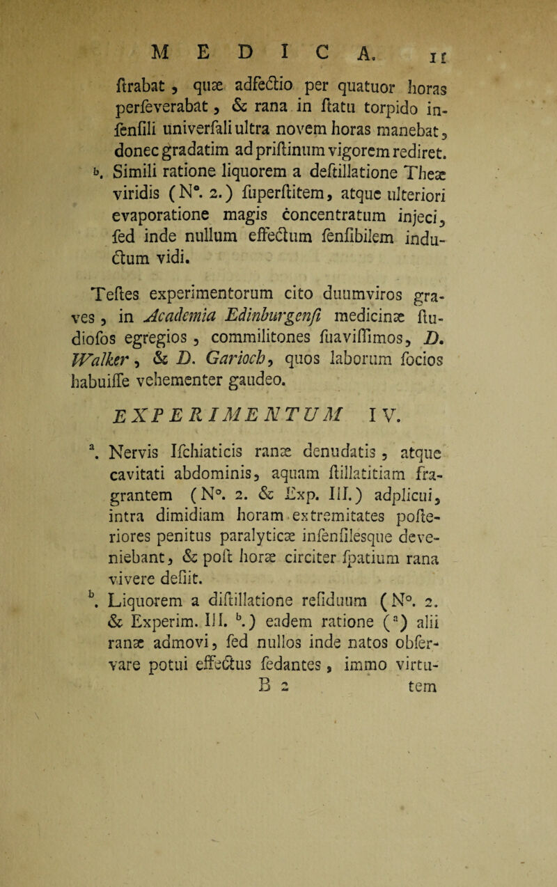 ftrabat, quae adfedlio per quatuor horas perfeverabat, & rana in ftatu torpido in- fenfili univerfali ultra novem horas manebat s donec gradatim ad priflinum vigorem rediret. b. Simili ratione liquorem a deftillatione Theae viridis (N°. 2.) fuperftitem, atque ulteriori evaporatione magis concentratum injeci, fed inde nullum effechim fenfibilem indu- dum vidi. Teftes experimentorum cito duumviros gra¬ ves , in Academia Edinburgenfi medicinae iiu- diofos egregios , commilitones fuavifiimos, D. Walktr, & D. Gariocb, quos laborum focios habuiffe vehementer gaudeo. EXPERIMENTUM IV. a. Nervis Ifchiaticis ranae denudatis, atque cavitati abdominis, aquam ftillatitiam fra¬ grantem (N°. 2. & Exp. III.) adplicui, intra dimidiam horam extremitates pofie- riores penitus paralyticae infenfilesque deve¬ niebant , & poit horae circiter fpatium rana vivere defiit. b. Liquorem a diftillatione refiduum (N°. 2. & Experim. III. b.) eadem ratione (a) alii ranae admovi, fed nullos inde natos obfer- vare potui effectus fedantes, immo virtu- B 2 tem