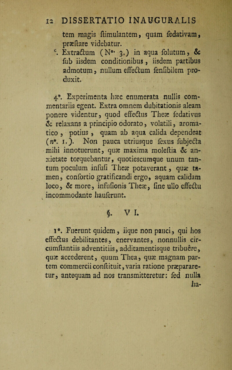 tem magis ftimulantem, quam fedativam, prxftare videbatur. c. Extradtum (N01 3.) in aqua follitum, & fub iisdem conditionibus, iisdem partibus admotum, nullum effe&um fenfibilem pro¬ duxit. 4®. Experimenta hsec enumerata nullis com¬ mentariis egent. Extra omnem dubitationis aleam ponere videntur, quod effedhis The» fedativus & relaxans a principio odorato, volatili, aroma¬ tico , potius , quam ab aqua calida dependeat (n*. 1.). Non pauca utriusque fexus fubje&a mihi innotuerunt, qu» maxima molellia & an¬ xietate torquebantur, quotiescumque unum tan¬ tum poculum infuli The» potaverant, qu» ta¬ men, confortio gratificandi ergo, aquam calidam loco, & more, infufionis The», fine ullo effe£lu incommodante hauferunt. - \ $. V I. I*. Fuerunt quidem, iique non pauci, qui hos effedtus debilitantes, enervantes, nonnullis cir- cumftantiis adventitiis, additamentisque tribuere, qu» accederent, quum Thea, qu» magnam par¬ tem commerciiconftituit,varia ratione praeparare¬ tur, antequam ad nos transmitteretur: fed nulla ha-