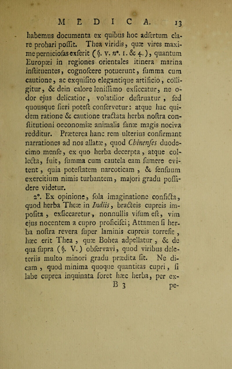 habemus documenta ex quibus hoc adfertum cla¬ re probari poffit. Thea viridis, qute vires maxi¬ me perniciofas exferit v. n°. 1. & 4..), quantum Europaei in regiones orientales itinera marina inftituentes, cognofcere potuerunt, fumma cum cautione, ac exquifito elegantique artificio, colli¬ gitur, & dein calore leniffimo exficcatur, ne o- dor ejus delicatior, volatilior definiatur , fed quousque fieri poteft confervetur: atque hac qui¬ dem ratione & cautione traflata herba noltra con- ftitutioni oeconomia animalis fanae magis nociva redditur. Praeterea hanc rem ulterius confirmant \ narrationes ad nos allatae, quod Chinenfcs duode¬ cimo menfe, ex quo herba decerpta, atque col¬ lecta, fuit, fumma cum cautela eam fumere evi¬ tent , quia poteftatem narcoticam , &, fenfuum exercitium nimis turbantem, majori gradu pofli- dere videtur. 20. Ex opinione, fola imaginatione confidta, quod herba The te in Indiis, bracteis cupreis im¬ polita , exficcaretur, nonnullis vifumeft, vira ejus nocentem a cupro proficifci; Attamen fi her¬ ba nollra revera fuper laminis cupreis torrefit, haec erit Thea , qv.x Bohea adpellatur , & de qua fupra (§. V.) obfervavi, quod viribus dele- teriis multo minori gradu praedita fit. Ne di¬ cam , quod minima quoque quantitas cupri, fi labe cuprea inquinata foret haec herba, per ex- B 3 pe-