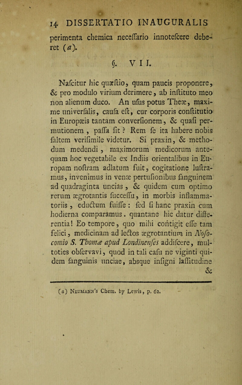 perimenta chemica neceflario innotefcere debe- ret (a). $. VII. Nafcitur hic quarftio, quam paucis proponere, & pro modulo virium derimere, ab inilituto meo non alienum duco. An ufus potus Theae, maxi¬ me univerfalis, caufa eft, cur corporis conffitutio in Europaeis tantam converlionem, & quali per- mutionem , palla fit ? Rem fe ita habere nobis faltem verifimile videtur. Si pTaxin, & metho¬ dum medendi , maximorum medicorum ante¬ quam hoc vegetabile ex Indiis orientalibus in Eu¬ ropam noftram adlatum fuit, cogitatione luftra- mus, invenimus in vense pertufionibus fanguinem ad quadraginta uncias, & quidem cum optimo rerum aegrotantis fucceffu, in morbis inflamma¬ toriis , edudtum fuilTe : fed Ii hanc praxin cum hodierna comparamus. quantane hic datur diffe¬ rentia! Eo tempore, quo mihi contigit efie tam felici, medicinam ad leflos aegrotantium in Nofo- comio S. Thoma apud Londinenfes addifcere, mul- toties obfervavi, quod in tali cafu ne viginti qui¬ dem fanguinis unciae, absque infigni laffitudine & (a) Neumann’s Chem» by Lewis, p, 62,