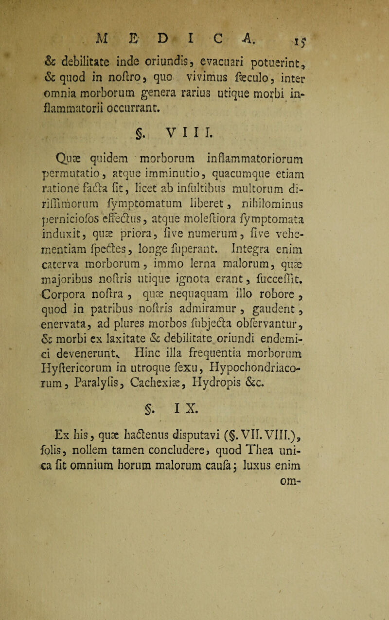 M EDIC A. & debilitate inde oriundis, evacuari potuerint, & quod in noftro, quo vivimus feculo, inter omnia morborum genera rarius utique morbi in¬ flammatorii occurrant. §. V I I I. * l Qua quidem morborum inflammatoriorum permutatio, atque imminutio, quacumque etiam ratione fafta fit, licet ab infultibus multorum di- rifiimorum fymptomatum liberet, nihilominus perniciofos effedlus, atque molefliora fymptomata induxit, qua priora, ii ve numerum, fi ve vehe¬ mentiam fpeftes, longe fuperant. Integra enim caterva morborum, immo lerna malorum, quae majoribus noftris utique ignota erant, fucceffit. Corpora noftra , qua nequaquam illo robore , quod in patribus noftris admiramur , gaudent, enervata, ad plures morbos fubje&a obfervantur, & morbi ex laxitate & debilitate oriundi endemi¬ ci devenerunt.. Hinc illa frequentia morborum Hyftericorum in utroque fexu, Hypochondriaco¬ rum, Paralylis, Cachexiae, Hydropis &c. §. I X. Ex his, quae haflenus disputavi (§. VII.Vllf.), folis, nollem tamen concludere, quod Thea uni¬ ca fit omnium horum malorum caufa; luxus enim om- I /