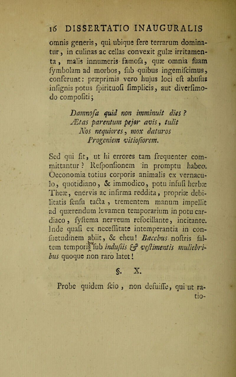 omnis generis, qui ubique fere terrarum domina¬ tur , in culinas ac cellas convexit gulae irritamen¬ ta , malis innumeris famofa, quae omnia fuam fymbolam ad morbos, fub quibus ingemifcimus, conferunt: praeprimis vero hujus loci eft abufus infignis potus fpirituofi fimplicis, aut diverfimo- do compofiti ; Damnofa quid non imminuit dies ? JEtas parentum pejor avis, tulit Nos nequiores, mox daturos Progeniem vitiofiorem. Sed qui ht, ut hi errores tam frequenter com¬ mittantur ? Refponfionem 'in promptu habeo. Oeconomia totius corporis animalis ex vernacu¬ lo, quotidiano, & immodico, potu infuii herbae There, enervis ac infirma reddita, propriae debi¬ litatis fenfu tadla , trementem manum impellit ad quaerendum levamen temporarium in potu car¬ diaco , fyltema nerveum refocillante, incitante. Inde quafi ex necefiitacc intemperantia in con- fuetudinem abiit, & eheu! Bacchus noftris fal- tem temporis fub indufiis £5? vejlimentis muliebri¬ bus quoque non raro latet 1 §. X. i e r Probe quidem fcio , non defuiffe, qui ut ra¬ tio-